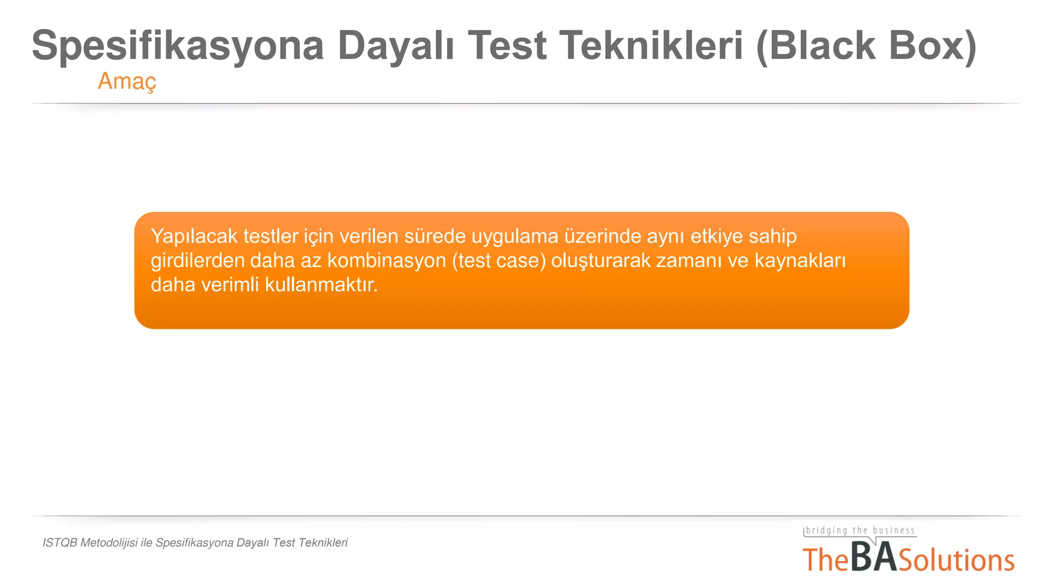 Spesifikasyona Dayalı Test Teknikleri (Black Box)
Amaç
ISTQB Metodolijisi ile Spesifikasyona Dayalı Test Teknikleri
Yapılacak testler için verilen sürede uygulama üzerinde aynı etkiye sahip
girdilerden daha az kombinasyon (test case) oluşturarak zamanı ve kaynakları
daha verimli kullanmaktır.
 