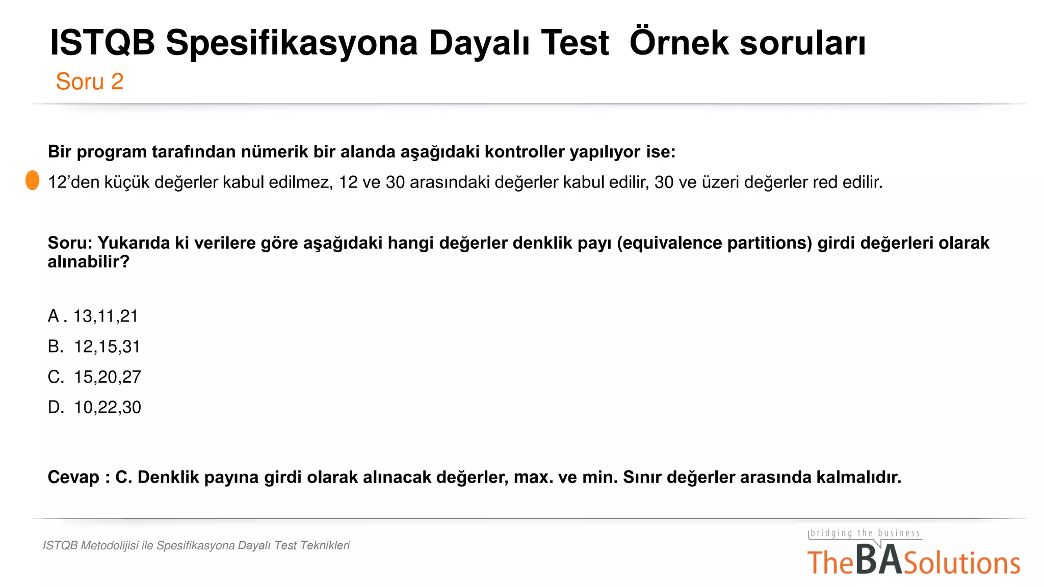 ISTQB Metodolijisi ile Spesifikasyona Dayalı Test Teknikleri
Bir program tarafından nümerik bir alanda aşağıdaki kontroller yapılıyor ise:
12’den küçük değerler kabul edilmez, 12 ve 30 arasındaki değerler kabul edilir, 30 ve üzeri değerler red edilir.
Soru: Yukarıda ki verilere göre aşağıdaki hangi değerler denklik payı (equivalence partitions) girdi değerleri olarak
alınabilir?
A . 13,11,21
B. 12,15,31
C. 15,20,27
D. 10,22,30
Cevap : C. Denklik payına girdi olarak alınacak değerler, max. ve min. Sınır değerler arasında kalmalıdır.
Soru 2
ISTQB Spesifikasyona Dayalı Test Örnek soruları
 