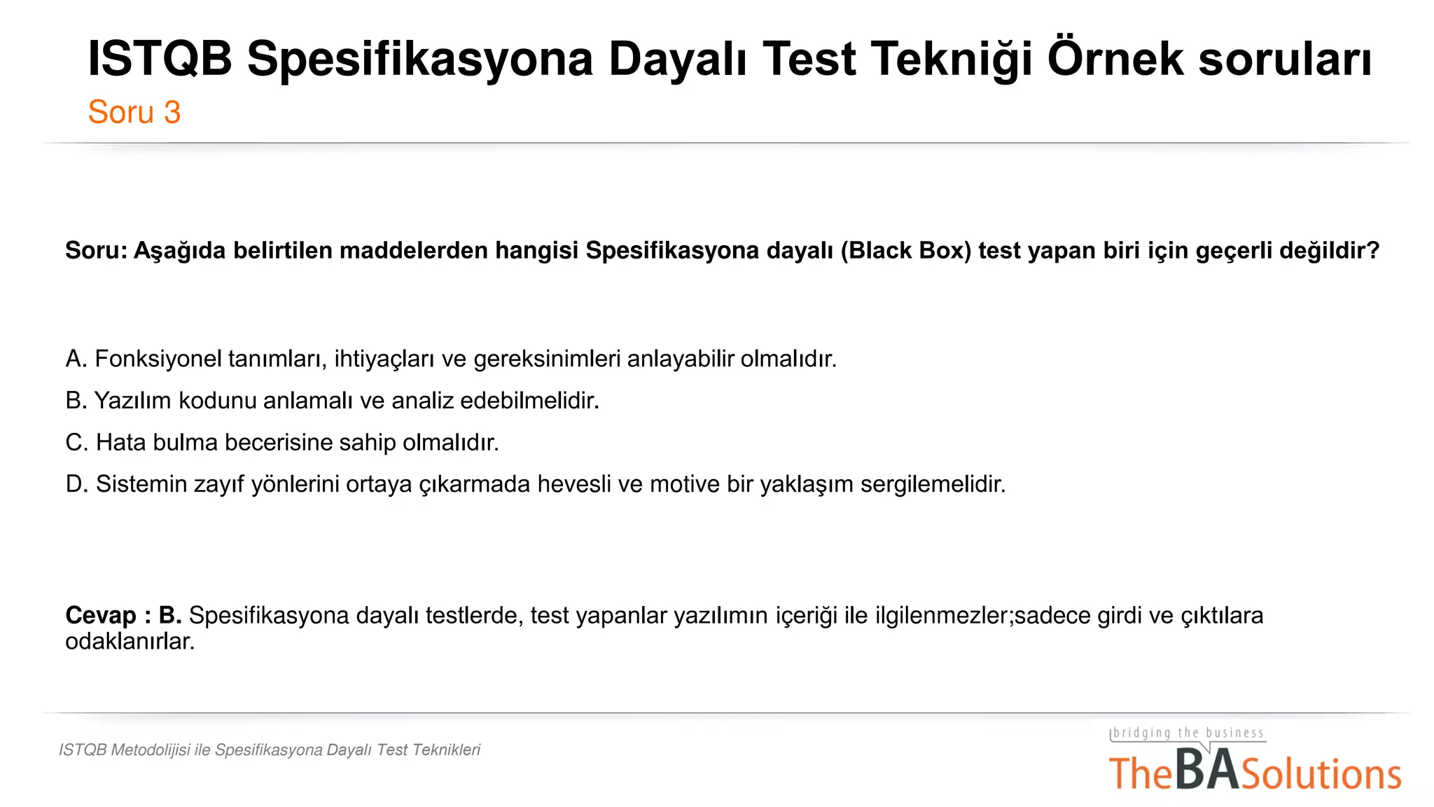 ISTQB Metodolijisi ile Spesifikasyona Dayalı Test Teknikleri
Soru: Aşağıda belirtilen maddelerden hangisi Spesifikasyona dayalı (Black Box) test yapan biri için geçerli değildir?
A. Fonksiyonel tanımları, ihtiyaçları ve gereksinimleri anlayabilir olmalıdır.
B. Yazılım kodunu anlamalı ve analiz edebilmelidir.
C. Hata bulma becerisine sahip olmalıdır.
D. Sistemin zayıf yönlerini ortaya çıkarmada hevesli ve motive bir yaklaşım sergilemelidir.
Cevap : B. Spesifikasyona dayalı testlerde, test yapanlar yazılımın içeriği ile ilgilenmezler;sadece girdi ve çıktılara
odaklanırlar.
ISTQB Spesifikasyona Dayalı Test Tekniği Örnek soruları
Soru 3
 