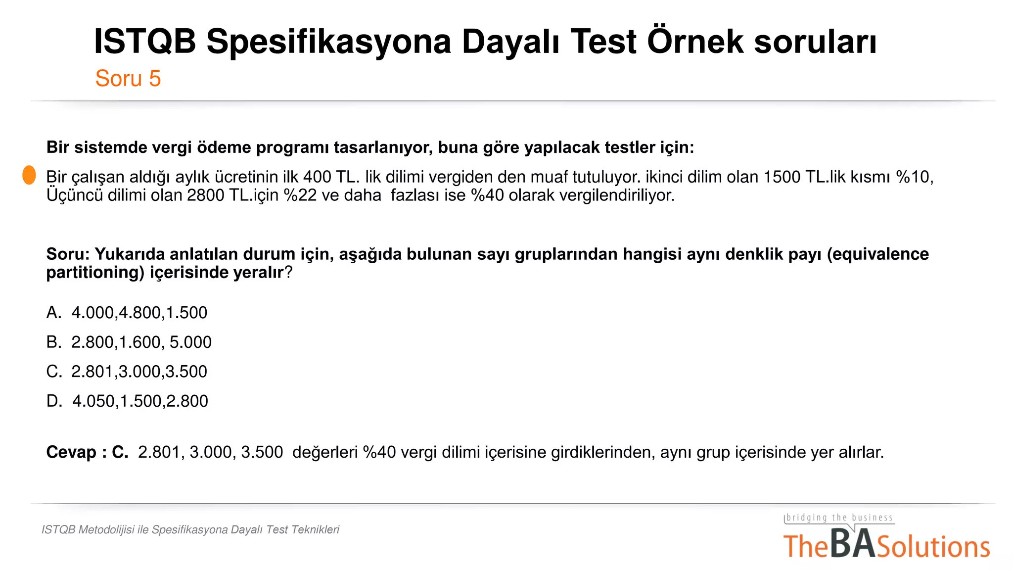 Soru 5
ISTQB Metodolijisi ile Spesifikasyona Dayalı Test Teknikleri
Bir sistemde vergi ödeme programı tasarlanıyor, buna göre yapılacak testler için:
Bir çalışan aldığı aylık ücretinin ilk 400 TL. lik dilimi vergiden den muaf tutuluyor. ikinci dilim olan 1500 TL.lik kısmı %10,
Üçüncü dilimi olan 2800 TL.için %22 ve daha fazlası ise %40 olarak vergilendiriliyor.
Soru: Yukarıda anlatılan durum için, aşağıda bulunan sayı gruplarından hangisi aynı denklik payı (equivalence
partitioning) içerisinde yeralır?
A. 4.000,4.800,1.500
B. 2.800,1.600, 5.000
C. 2.801,3.000,3.500
D. 4.050,1.500,2.800
Cevap : C. 2.801, 3.000, 3.500 değerleri %40 vergi dilimi içerisine girdiklerinden, aynı grup içerisinde yer alırlar.
ISTQB Spesifikasyona Dayalı Test Örnek soruları
 