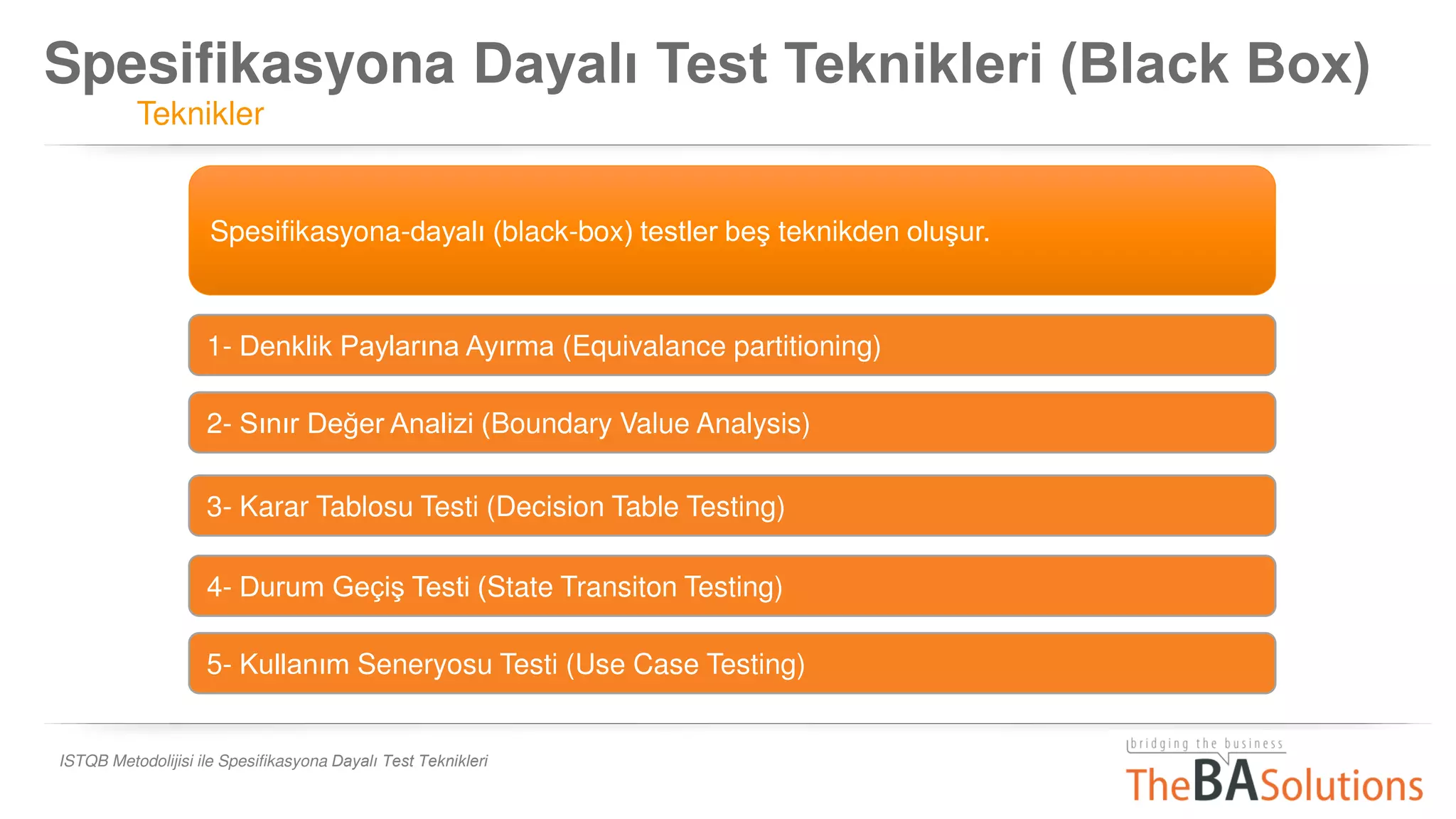 Spesifikasyona Dayalı Test Teknikleri (Black Box)
Teknikler
ISTQB Metodolijisi ile Spesifikasyona Dayalı Test Teknikleri
Spesifikasyona-dayalı (black-box) testler beş teknikden oluşur.
1- Denklik Paylarına Ayırma (Equivalance partitioning)
2- Sınır Değer Analizi (Boundary Value Analysis)
3- Karar Tablosu Testi (Decision Table Testing)
4- Durum Geçiş Testi (State Transiton Testing)
5- Kullanım Seneryosu Testi (Use Case Testing)
 