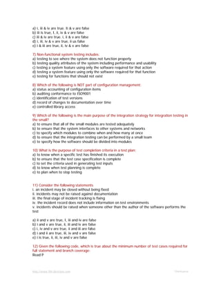 http://www.9th-direction.com Ohmkumar
a) i, iii & iv are true. Ii & v are false
b) iii is true, I, ii, iv & v are false
c) iii & iv are true. i, ii & v are false
d) i, iii, iv & v are true, ii us false
e) i & iii are true, ii, iv & v are false
7) Non-functional system testing includes:
a) testing to see where the system does not function properly
b) testing quality attributes of the system including performance and usability
c) testing a system feature using only the software required for that action
d) testing a system feature using only the software required for that function
e) testing for functions that should not exist
8) Which of the following is NOT part of configuration management:
a) status accounting of configuration items
b) auditing conformance to ISO9001
c) identification of test versions
d) record of changes to documentation over time
e) controlled library access
9) Which of the following is the main purpose of the integration strategy for integration testing in
the small?
a) to ensure that all of the small modules are tested adequately
b) to ensure that the system interfaces to other systems and networks
c) to specify which modules to combine when and how many at once
d) to ensure that the integration testing can be performed by a small team
e) to specify how the software should be divided into modules
10) What is the purpose of test completion criteria in a test plan:
a) to know when a specific test has finished its execution
b) to ensure that the test case specification is complete
c) to set the criteria used in generating test inputs
d) to know when test planning is complete
e) to plan when to stop testing
11) Consider the following statements
i. an incident may be closed without being fixed
ii. incidents may not be raised against documentation
iii. the final stage of incident tracking is fixing
iv. the incident record does not include information on test environments
v. incidents should be raised when someone other than the author of the software performs the
test
a) ii and v are true, I, iii and iv are false
b) i and v are true, ii, iii and iv are false
c) i, iv and v are true, ii and iii are false
d) i and ii are true, iii, iv and v are false
e) i is true, ii, iii, iv and v are false
12) Given the following code, which is true about the minimum number of test cases required for
full statement and branch coverage:
Read P
 