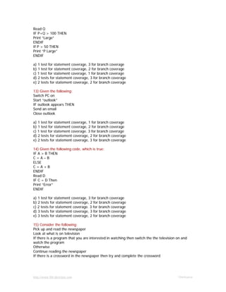 http://www.9th-direction.com Ohmkumar
Read Q
IF P+Q > 100 THEN
Print “Large”
ENDIF
If P > 50 THEN
Print “P Large”
ENDIF
a) 1 test for statement coverage, 3 for branch coverage
b) 1 test for statement coverage, 2 for branch coverage
c) 1 test for statement coverage, 1 for branch coverage
d) 2 tests for statement coverage, 3 for branch coverage
e) 2 tests for statement coverage, 2 for branch coverage
13) Given the following:
Switch PC on
Start “outlook”
IF outlook appears THEN
Send an email
Close outlook
a) 1 test for statement coverage, 1 for branch coverage
b) 1 test for statement coverage, 2 for branch coverage
c) 1 test for statement coverage. 3 for branch coverage
d) 2 tests for statement coverage, 2 for branch coverage
e) 2 tests for statement coverage, 3 for branch coverage
14) Given the following code, which is true:
IF A > B THEN
C = A – B
ELSE
C = A + B
ENDIF
Read D
IF C = D Then
Print “Error”
ENDIF
a) 1 test for statement coverage, 3 for branch coverage
b) 2 tests for statement coverage, 2 for branch coverage
c) 2 tests for statement coverage. 3 for branch coverage
d) 3 tests for statement coverage, 3 for branch coverage
e) 3 tests for statement coverage, 2 for branch coverage
15) Consider the following:
Pick up and read the newspaper
Look at what is on television
If there is a program that you are interested in watching then switch the the television on and
watch the program
Otherwise
Continue reading the newspaper
If there is a crossword in the newspaper then try and complete the crossword
 