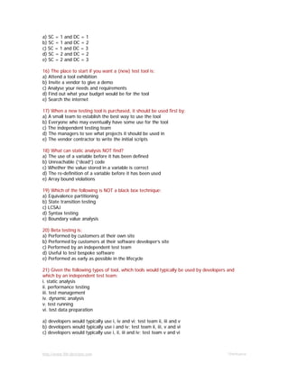 http://www.9th-direction.com Ohmkumar
a) SC = 1 and DC = 1
b) SC = 1 and DC = 2
c) SC = 1 and DC = 3
d) SC = 2 and DC = 2
e) SC = 2 and DC = 3
16) The place to start if you want a (new) test tool is:
a) Attend a tool exhibition
b) Invite a vendor to give a demo
c) Analyse your needs and requirements
d) Find out what your budget would be for the tool
e) Search the internet
17) When a new testing tool is purchased, it should be used first by:
a) A small team to establish the best way to use the tool
b) Everyone who may eventually have some use for the tool
c) The independent testing team
d) The managers to see what projects it should be used in
e) The vendor contractor to write the initial scripts
18) What can static analysis NOT find?
a) The use of a variable before it has been defined
b) Unreachable (“dead”) code
c) Whether the value stored in a variable is correct
d) The re-definition of a variable before it has been used
e) Array bound violations
19) Which of the following is NOT a black box technique:
a) Equivalence partitioning
b) State transition testing
c) LCSAJ
d) Syntax testing
e) Boundary value analysis
20) Beta testing is:
a) Performed by customers at their own site
b) Performed by customers at their software developer’s site
c) Performed by an independent test team
d) Useful to test bespoke software
e) Performed as early as possible in the lifecycle
21) Given the following types of tool, which tools would typically be used by developers and
which by an independent test team:
i. static analysis
ii. performance testing
iii. test management
iv. dynamic analysis
v. test running
vi. test data preparation
a) developers would typically use i, iv and vi; test team ii, iii and v
b) developers would typically use i and iv; test team ii, iii, v and vi
c) developers would typically use i, ii, iii and iv; test team v and vi
 