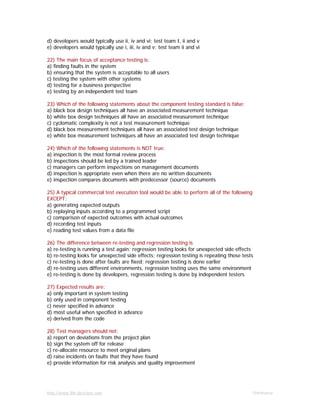 http://www.9th-direction.com Ohmkumar
d) developers would typically use ii, iv and vi; test team I, ii and v
e) developers would typically use i, iii, iv and v; test team ii and vi
22) The main focus of acceptance testing is:
a) finding faults in the system
b) ensuring that the system is acceptable to all users
c) testing the system with other systems
d) testing for a business perspective
e) testing by an independent test team
23) Which of the following statements about the component testing standard is false:
a) black box design techniques all have an associated measurement technique
b) white box design techniques all have an associated measurement technique
c) cyclomatic complexity is not a test measurement technique
d) black box measurement techniques all have an associated test design technique
e) white box measurement techniques all have an associated test design technique
24) Which of the following statements is NOT true:
a) inspection is the most formal review process
b) inspections should be led by a trained leader
c) managers can perform inspections on management documents
d) inspection is appropriate even when there are no written documents
e) inspection compares documents with predecessor (source) documents
25) A typical commercial test execution tool would be able to perform all of the following
EXCEPT:
a) generating expected outputs
b) replaying inputs according to a programmed script
c) comparison of expected outcomes with actual outcomes
d) recording test inputs
e) reading test values from a data file
26) The difference between re-testing and regression testing is
a) re-testing is running a test again; regression testing looks for unexpected side effects
b) re-testing looks for unexpected side effects; regression testing is repeating those tests
c) re-testing is done after faults are fixed; regression testing is done earlier
d) re-testing uses different environments, regression testing uses the same environment
e) re-testing is done by developers, regression testing is done by independent testers
27) Expected results are:
a) only important in system testing
b) only used in component testing
c) never specified in advance
d) most useful when specified in advance
e) derived from the code
28) Test managers should not:
a) report on deviations from the project plan
b) sign the system off for release
c) re-allocate resource to meet original plans
d) raise incidents on faults that they have found
e) provide information for risk analysis and quality improvement
 
