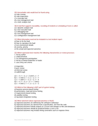 http://www.9th-direction.com Ohmkumar
29) Unreachable code would best be found using:
a) code reviews
b) code inspections
c) a coverage tool
d) a test management tool
e) a static analysis tool
30) A tool that supports traceability, recording of incidents or scheduling of tests is called:
a) a dynamic analysis tool
b) a test execution tool
c) a debugging tool
d) a test management tool
e) a configuration management tool
31) What information need not be included in a test incident report:
a) how to fix the fault
b) how to reproduce the fault
c) test environment details
d) severity, priority
e) the actual and expected outcomes
32) Which expression best matches the following characteristics or review processes:
1. led by author
2. undocumented
3. no management participation
4. led by a trained moderator or leader
5. uses entry exit criteria
s) inspection
t) peer review
u) informal review
v) walkthrough
a) s = 4, t = 3, u = 2 and 5, v = 1
b) s = 4 and 5, t = 3, u = 2, v = 1
c) s = 1 and 5, t = 3, u = 2, v = 4
d) s = 5, t = 4, u = 3, v = 1 and 2
e) s = 4 and 5, t = 1, u = 2, v = 3
33) Which of the following is NOT part of system testing:
a) business process-based testing
b) performance, load and stress testing
c) requirements-based testing
d) usability testing
e) top-down integration testing
34) What statement about expected outcomes is FALSE:
a) expected outcomes are defined by the software’s behaviour
b) expected outcomes are derived from a specification, not from the code
c) expected outcomes include outputs to a screen and changes to files and databases
d) expected outcomes should be predicted before a test is run
e) expected outcomes may include timing constraints such as response times
 