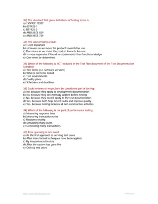 http://www.9th-direction.com Ohmkumar
35) The standard that gives definitions of testing terms is:
a) ISO/IEC 12207
b) BS7925-1
c) BS7925-2
d) ANSI/IEEE 829
e) ANSI/IEEE 729
36) The cost of fixing a fault:
a) Is not important
b) Increases as we move the product towards live use
c) Decreases as we move the product towards live use
d) Is more expensive if found in requirements than functional design
e) Can never be determined
37) Which of the following is NOT included in the Test Plan document of the Test Documentation
Standard:
a) Test items (i.e. software versions)
b) What is not to be tested
c) Test environments
d) Quality plans
e) Schedules and deadlines
38) Could reviews or inspections be considered part of testing:
a) No, because they apply to development documentation
b) No, because they are normally applied before testing
c) No, because they do not apply to the test documentation
d) Yes, because both help detect faults and improve quality
e) Yes, because testing includes all non-constructive activities
39) Which of the following is not part of performance testing:
a) Measuring response time
b) Measuring transaction rates
c) Recovery testing
d) Simulating many users
e) Generating many transactions
40) Error guessing is best used
a) As the first approach to deriving test cases
b) After more formal techniques have been applied
c) By inexperienced testers
d) After the system has gone live
e) Only by end users
 