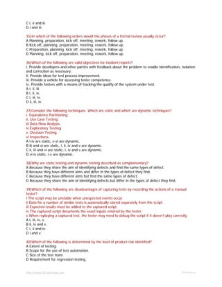 http://www.9th-direction.com Ohmkumar
C i, ii and iii.
D i and iii.
35)In which of the following orders would the phases of a formal review usually occur?
A Planning, preparation, kick off, meeting, rework, follow up.
B Kick off, planning, preparation, meeting, rework, follow up.
C Preparation, planning, kick off, meeting, rework, follow up.
D Planning, kick off, preparation, meeting, rework, follow up.
36)Which of the following are valid objectives for incident reports?
i. Provide developers and other parties with feedback about the problem to enable identification, isolation
and correction as necessary.
ii. Provide ideas for test process improvement.
iii. Provide a vehicle for assessing tester competence.
iv. Provide testers with a means of tracking the quality of the system under test.
A i, ii, iii.
B i, ii, iv.
C i, iii, iv.
D ii, iii, iv.
37)Consider the following techniques. Which are static and which are dynamic techniques?
i. Equivalence Partitioning.
ii. Use Case Testing.
iii.Data Flow Analysis.
iv.Exploratory Testing.
v. Decision Testing.
vi Inspections.
A i-iv are static, v-vi are dynamic.
B iii and vi are static, i, ii, iv and v are dynamic.
C ii, iii and vi are static, i, iv and v are dynamic.
D vi is static, i-v are dynamic.
38)Why are static testing and dynamic testing described as complementary?
A Because they share the aim of identifying defects and find the same types of defect.
B Because they have different aims and differ in the types of defect they find.
C Because they have different aims but find the same types of defect.
D Because they share the aim of identifying defects but differ in the types of defect they find.
39)Which of the following are disadvantages of capturing tests by recording the actions of a manual
tester?
i The script may be unstable when unexpected events occur.
ii Data for a number of similar tests is automatically stored separately from the script.
iii Expected results must be added to the captured script.
iv The captured script documents the exact inputs entered by the tester.
v When replaying a captured test, the tester may need to debug the script if it doesn’t play correctly.
A i, iii, iv, v.
B ii, iv and v.
C i, ii and iv.
D i and v.
40)Which of the following is determined by the level of product risk identified?
A Extent of testing.
B Scope for the use of test automation.
C Size of the test team.
D Requirement for regression testing.
 