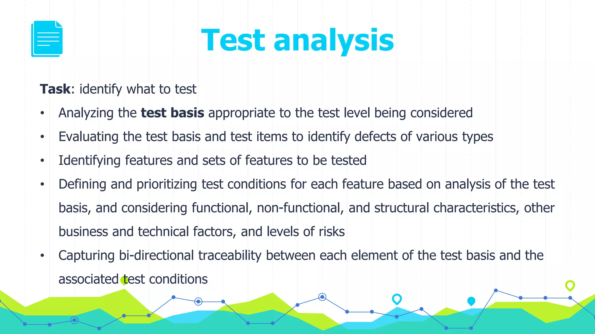 Test analysis
Task: identify what to test
• Analyzing the test basis appropriate to the test level being considered
• Evaluating the test basis and test items to identify defects of various types
• Identifying features and sets of features to be tested
• Defining and prioritizing test conditions for each feature based on analysis of the test
basis, and considering functional, non-functional, and structural characteristics, other
business and technical factors, and levels of risks
• Capturing bi-directional traceability between each element of the test basis and the
associated test conditions
 