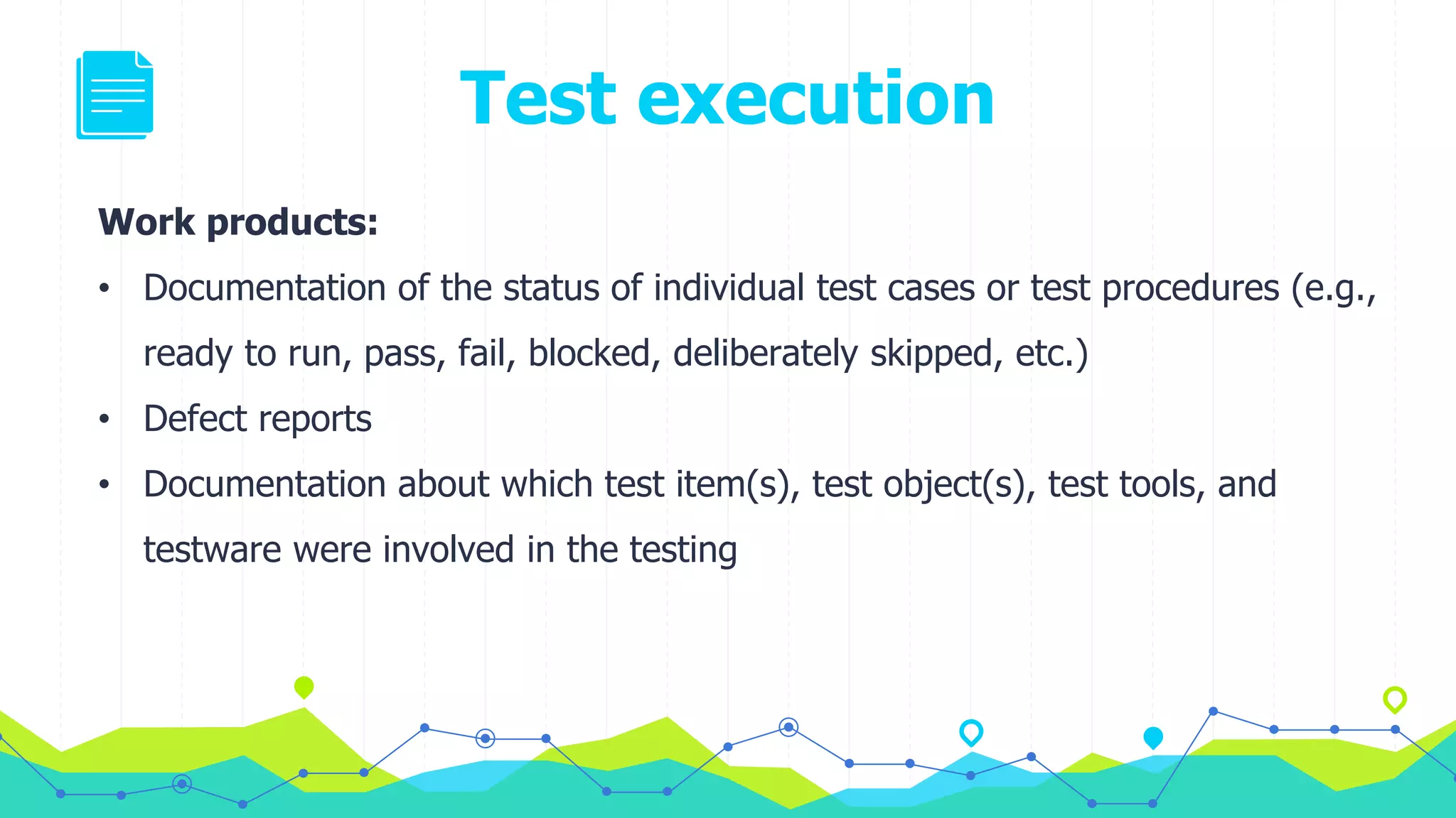 Test execution
Work products:
• Documentation of the status of individual test cases or test procedures (e.g.,
ready to run, pass, fail, blocked, deliberately skipped, etc.)
• Defect reports
• Documentation about which test item(s), test object(s), test tools, and
testware were involved in the testing
 