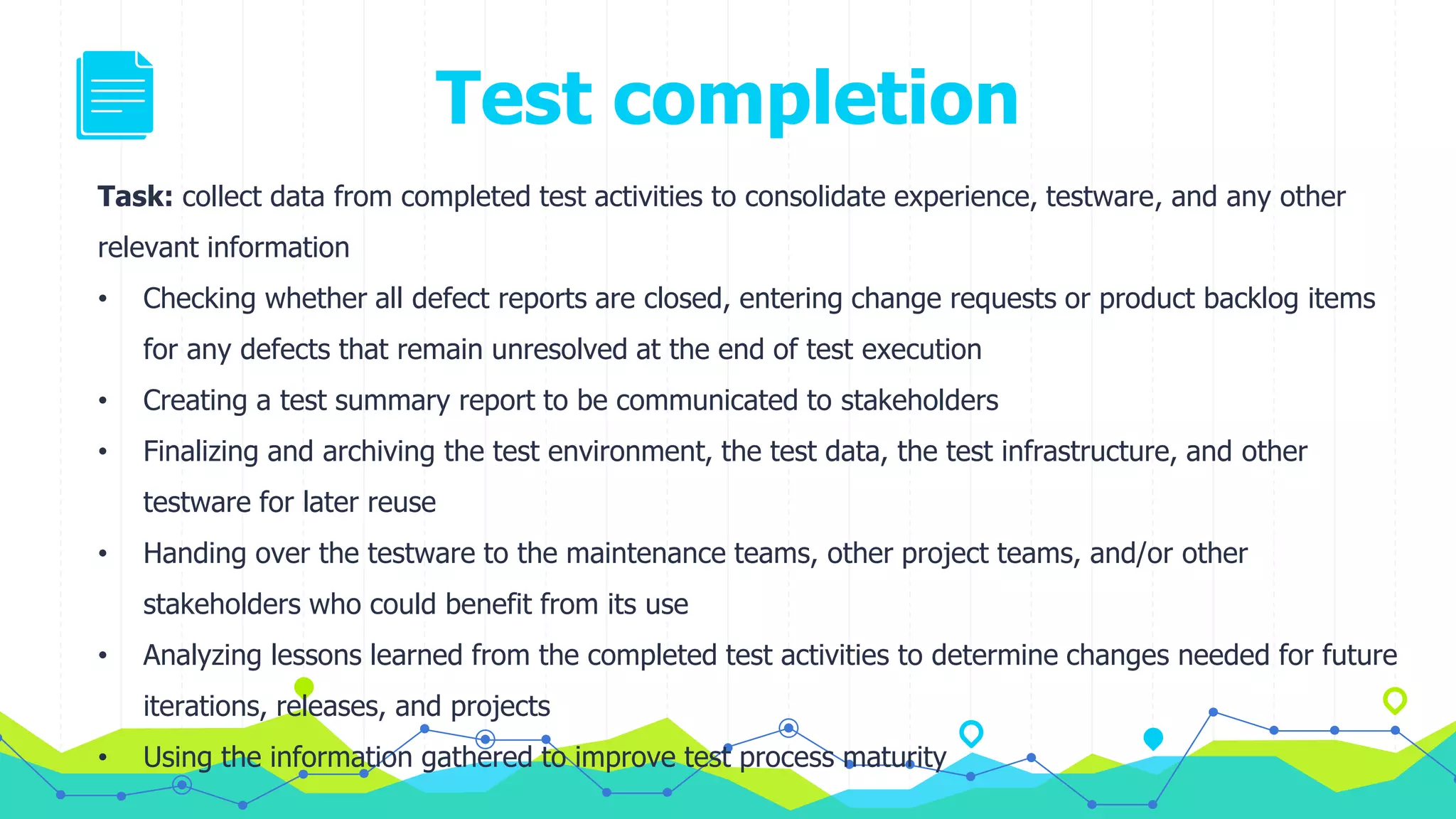 Test completion
Task: collect data from completed test activities to consolidate experience, testware, and any other
relevant information
• Checking whether all defect reports are closed, entering change requests or product backlog items
for any defects that remain unresolved at the end of test execution
• Creating a test summary report to be communicated to stakeholders
• Finalizing and archiving the test environment, the test data, the test infrastructure, and other
testware for later reuse
• Handing over the testware to the maintenance teams, other project teams, and/or other
stakeholders who could benefit from its use
• Analyzing lessons learned from the completed test activities to determine changes needed for future
iterations, releases, and projects
• Using the information gathered to improve test process maturity
 