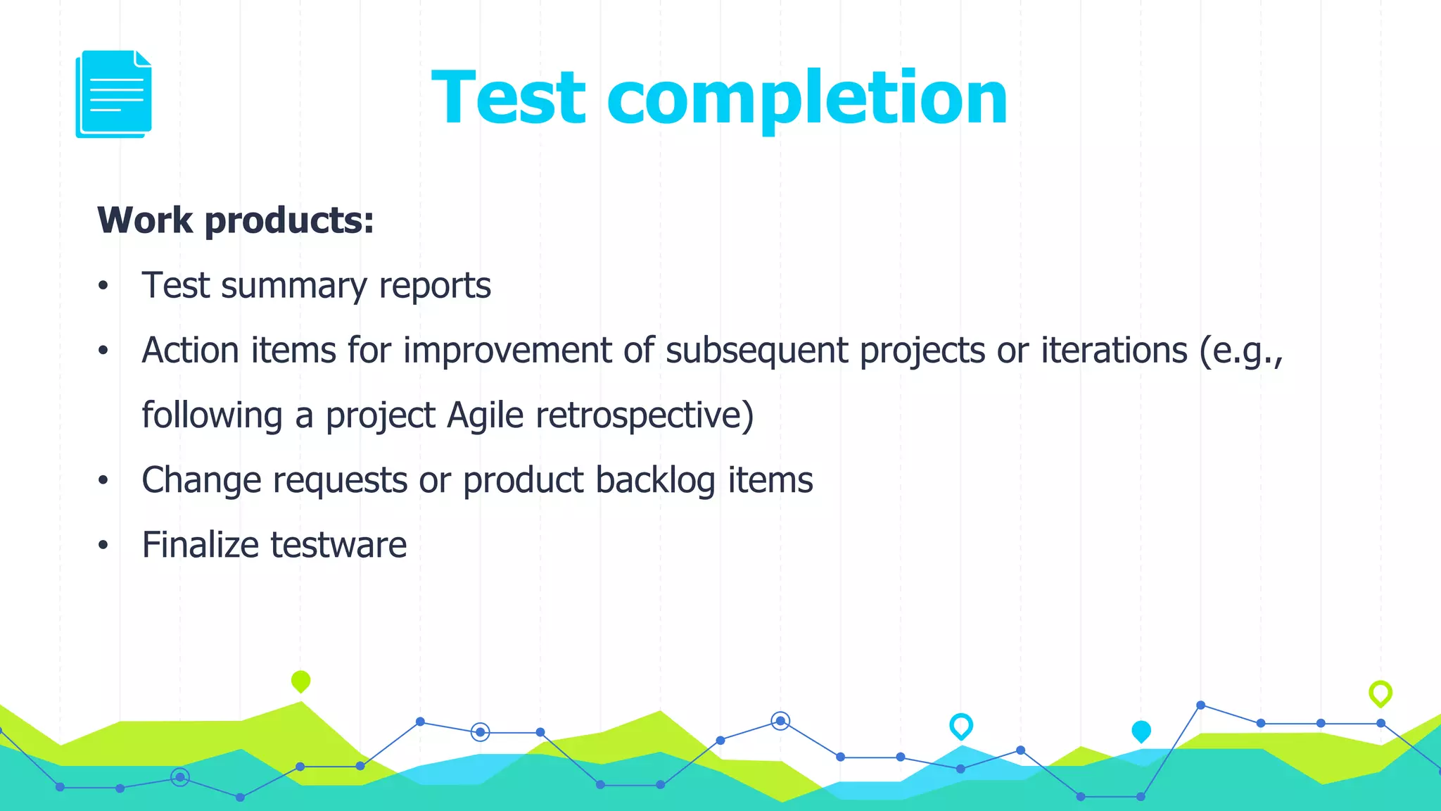 Test completion
Work products:
• Test summary reports
• Action items for improvement of subsequent projects or iterations (e.g.,
following a project Agile retrospective)
• Change requests or product backlog items
• Finalize testware
 