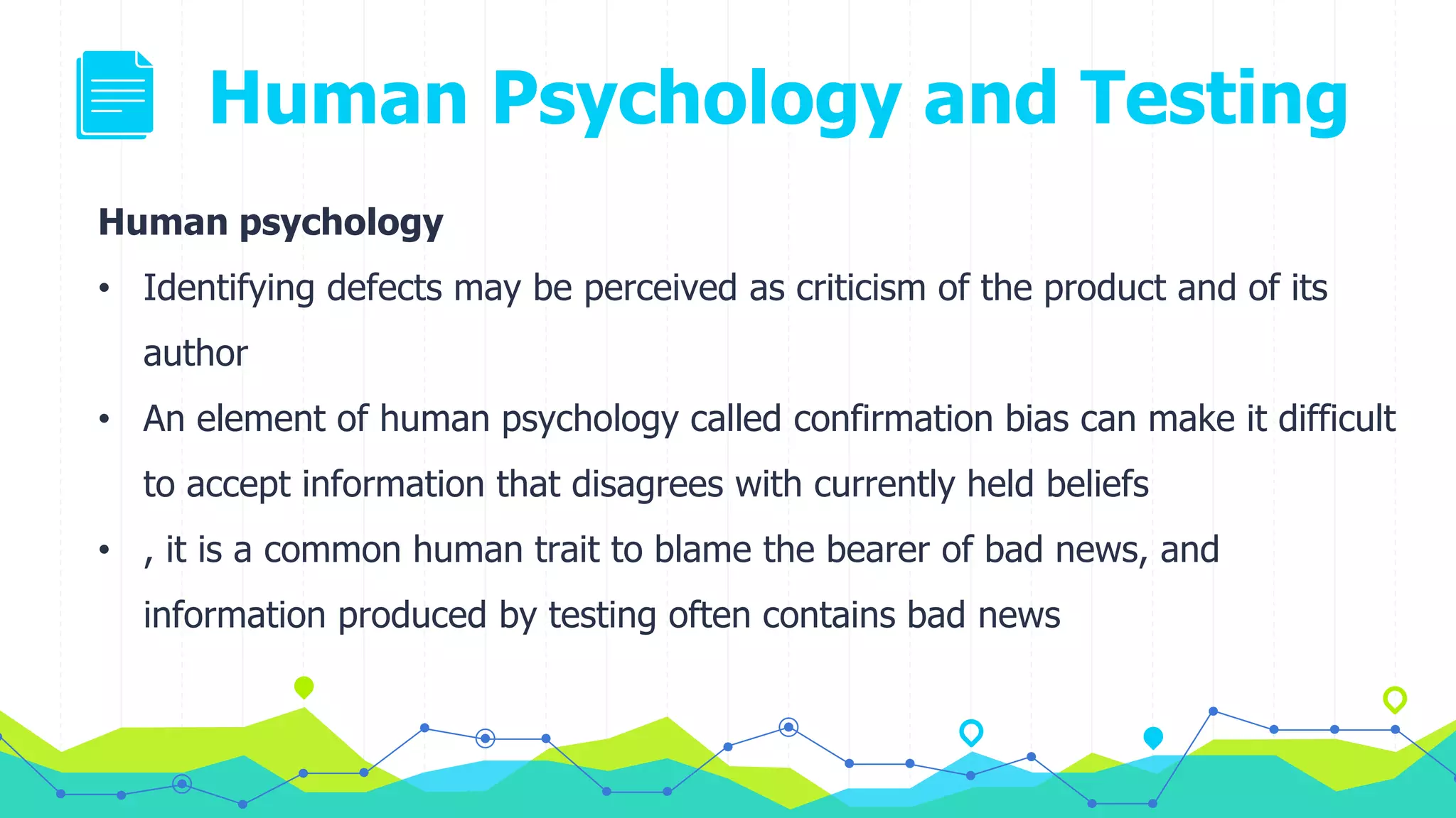 Human Psychology and Testing
Human psychology
• Identifying defects may be perceived as criticism of the product and of its
author
• An element of human psychology called confirmation bias can make it difficult
to accept information that disagrees with currently held beliefs
• , it is a common human trait to blame the bearer of bad news, and
information produced by testing often contains bad news
 