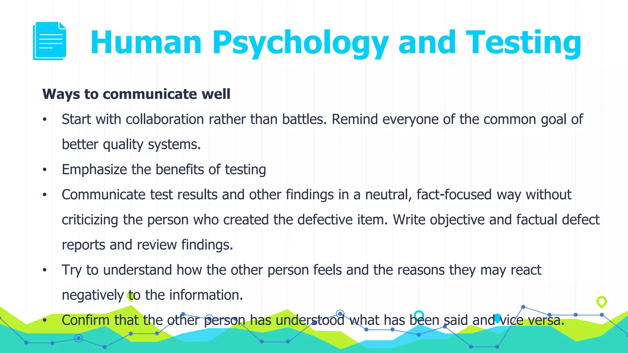 Human Psychology and Testing
Ways to communicate well
• Start with collaboration rather than battles. Remind everyone of the common goal of
better quality systems.
• Emphasize the benefits of testing
• Communicate test results and other findings in a neutral, fact-focused way without
criticizing the person who created the defective item. Write objective and factual defect
reports and review findings.
• Try to understand how the other person feels and the reasons they may react
negatively to the information.
• Confirm that the other person has understood what has been said and vice versa.
 