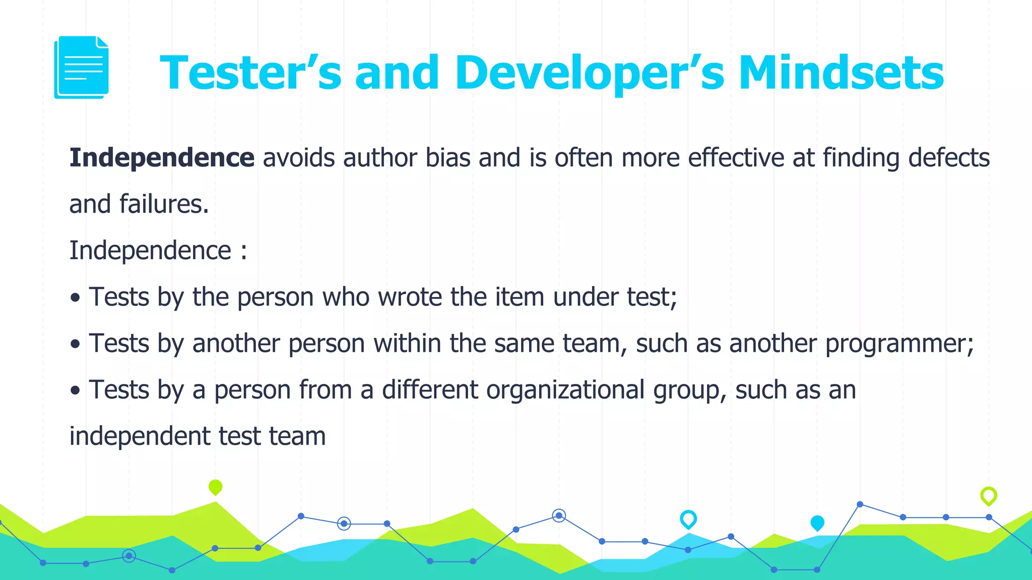 Tester’s and Developer’s Mindsets
Independence avoids author bias and is often more effective at finding defects
and failures.
Independence :
• Tests by the person who wrote the item under test;
• Tests by another person within the same team, such as another programmer;
• Tests by a person from a different organizational group, such as an
independent test team
 