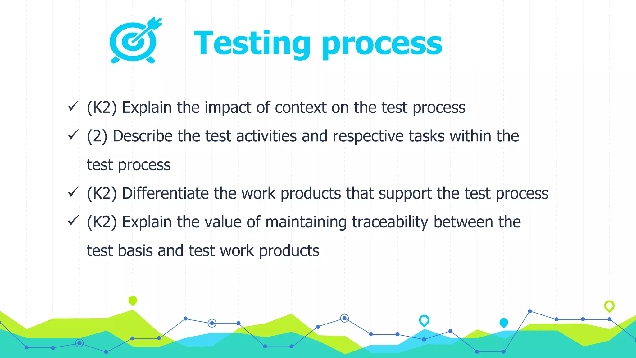 Testing process
 (K2) Explain the impact of context on the test process
 (2) Describe the test activities and respective tasks within the
test process
 (K2) Differentiate the work products that support the test process
 (K2) Explain the value of maintaining traceability between the
test basis and test work products
 