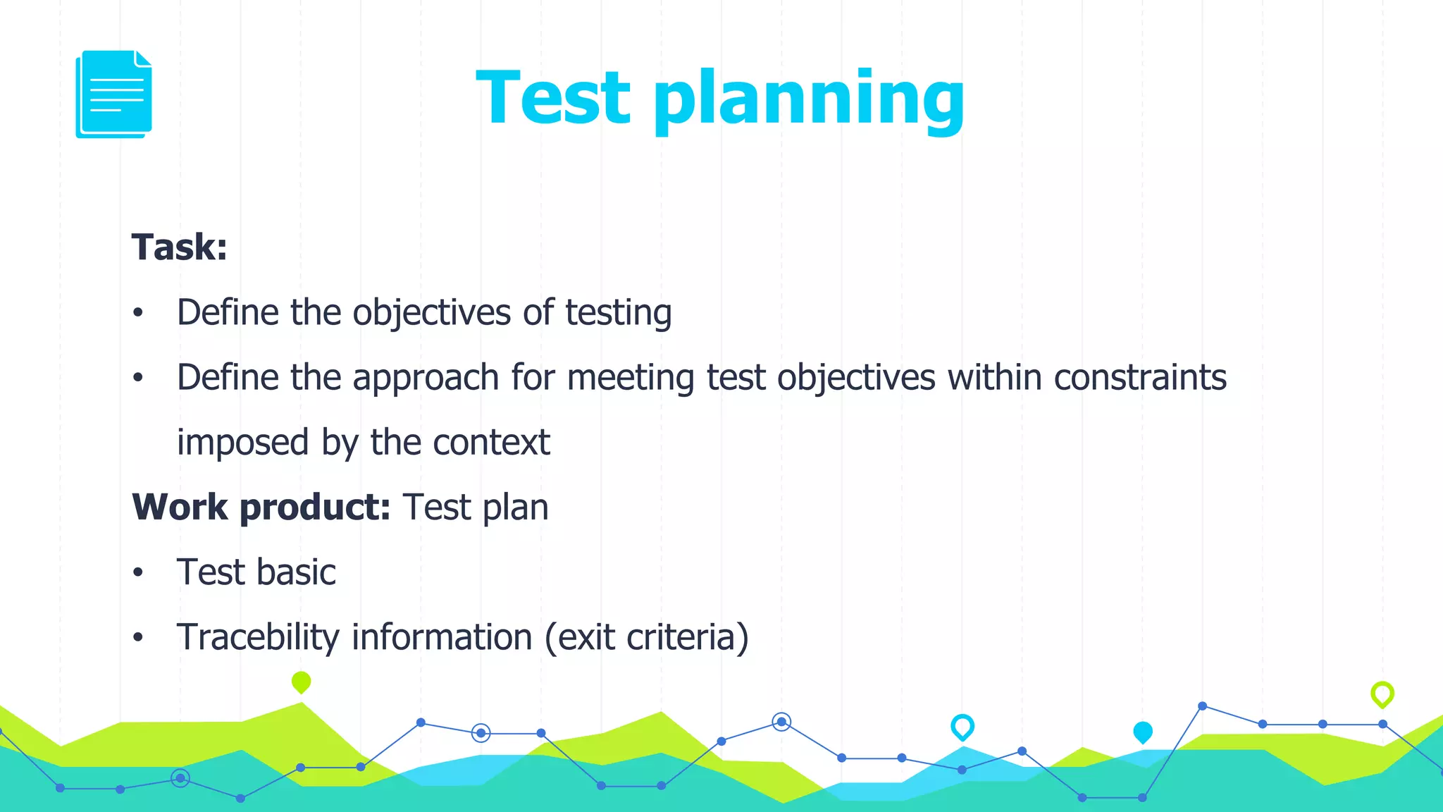 Test planning
Task:
• Define the objectives of testing
• Define the approach for meeting test objectives within constraints
imposed by the context
Work product: Test plan
• Test basic
• Tracebility information (exit criteria)
 