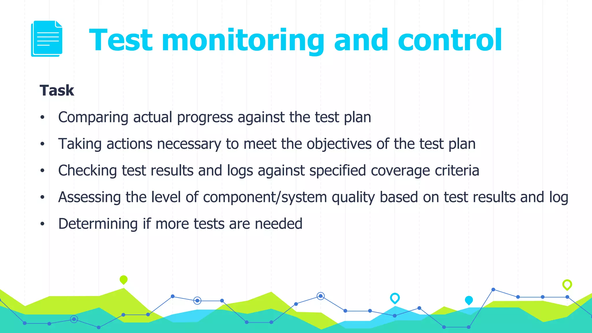 Test monitoring and control
Task
• Comparing actual progress against the test plan
• Taking actions necessary to meet the objectives of the test plan
• Checking test results and logs against specified coverage criteria
• Assessing the level of component/system quality based on test results and log
• Determining if more tests are needed
 