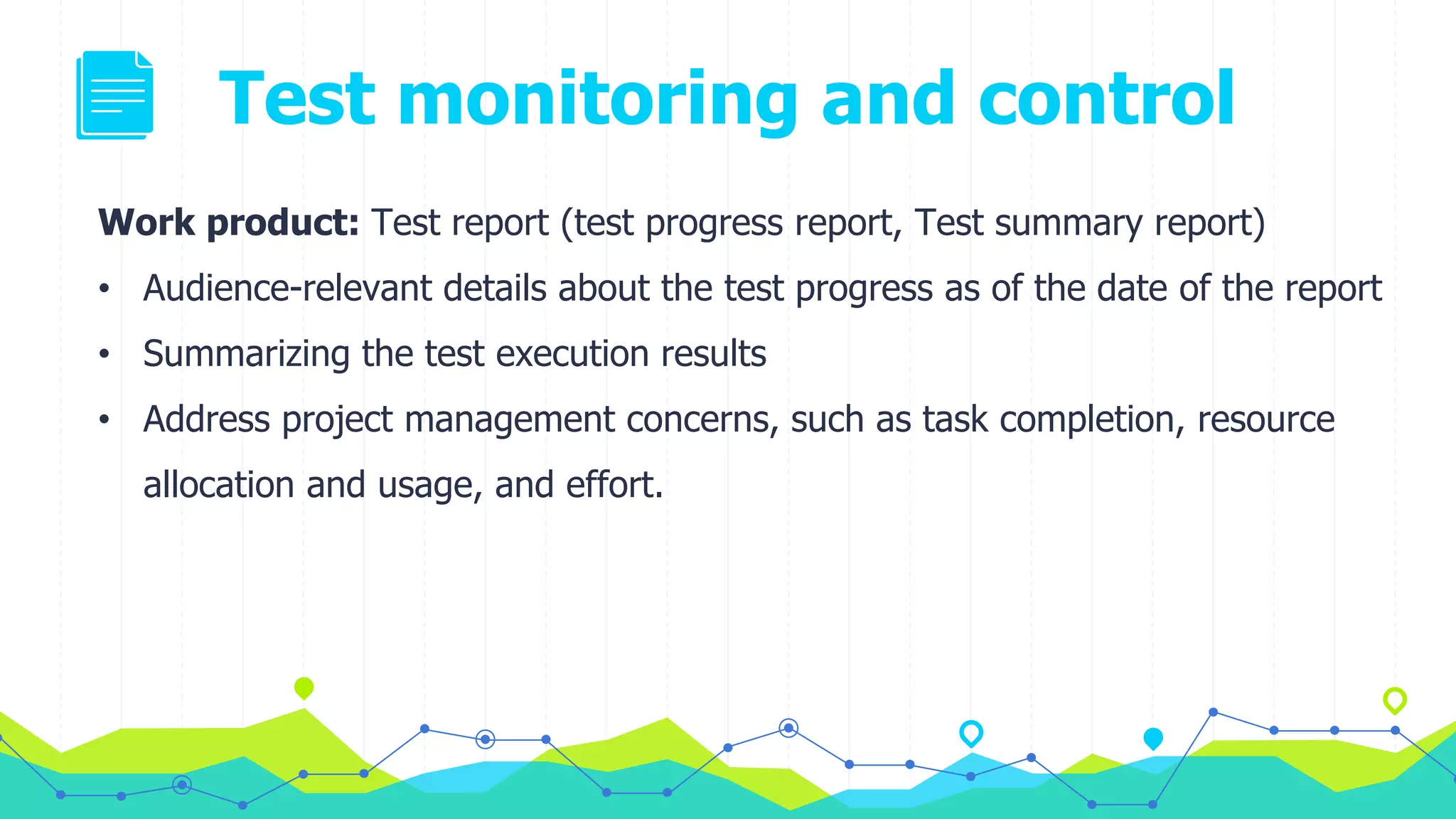 Test monitoring and control
Work product: Test report (test progress report, Test summary report)
• Audience-relevant details about the test progress as of the date of the report
• Summarizing the test execution results
• Address project management concerns, such as task completion, resource
allocation and usage, and effort.
 