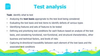 Test analysis
Task: identify what to test
• Analyzing the test basis appropriate to the test level being considered
• Evaluating the test basis and test items to identify defects of various types
• Identifying features and sets of features to be tested
• Defining and prioritizing test conditions for each feature based on analysis of the test
basis, and considering functional, non-functional, and structural characteristics, other
business and technical factors, and levels of risks
• Capturing bi-directional traceability between each element of the test basis and the
associated test conditions
 