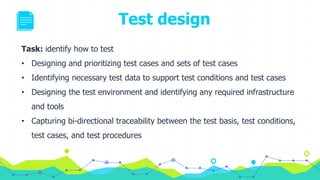 Task: identify how to test
• Designing and prioritizing test cases and sets of test cases
• Identifying necessary test data to support test conditions and test cases
• Designing the test environment and identifying any required infrastructure
and tools
• Capturing bi-directional traceability between the test basis, test conditions,
test cases, and test procedures
Test design
 
