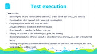 Test execution
Task: run test
• Recording the IDs and versions of the test item(s) or test object, test tool(s), and testware
• Executing tests either manually or by using test execution tools
• Comparing actual results with expected results
• Analyzing anomalies to establish their likely causes
• Reporting defects based on the failures observed
• Logging the outcome of test execution (e.g., pass, fail, blocked)
• Repeating test activities either as a result of action taken for an anomaly, or as part of the planned
testing
• Verifying and updating bi-directional traceability between the test basis, test conditions, test cases,
test procedures, and test results
 