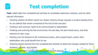 Test completion
Task: collect data from completed test activities to consolidate experience, testware, and any other
relevant information
• Checking whether all defect reports are closed, entering change requests or product backlog items
for any defects that remain unresolved at the end of test execution
• Creating a test summary report to be communicated to stakeholders
• Finalizing and archiving the test environment, the test data, the test infrastructure, and other
testware for later reuse
• Handing over the testware to the maintenance teams, other project teams, and/or other
stakeholders who could benefit from its use
• Analyzing lessons learned from the completed test activities to determine changes needed for future
iterations, releases, and projects
• Using the information gathered to improve test process maturity
 