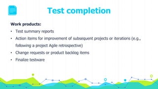 Test completion
Work products:
• Test summary reports
• Action items for improvement of subsequent projects or iterations (e.g.,
following a project Agile retrospective)
• Change requests or product backlog items
• Finalize testware
 