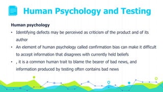 Human Psychology and Testing
Human psychology
• Identifying defects may be perceived as criticism of the product and of its
author
• An element of human psychology called confirmation bias can make it difficult
to accept information that disagrees with currently held beliefs
• , it is a common human trait to blame the bearer of bad news, and
information produced by testing often contains bad news
 
