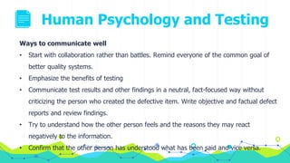 Human Psychology and Testing
Ways to communicate well
• Start with collaboration rather than battles. Remind everyone of the common goal of
better quality systems.
• Emphasize the benefits of testing
• Communicate test results and other findings in a neutral, fact-focused way without
criticizing the person who created the defective item. Write objective and factual defect
reports and review findings.
• Try to understand how the other person feels and the reasons they may react
negatively to the information.
• Confirm that the other person has understood what has been said and vice versa.
 