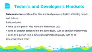 Tester’s and Developer’s Mindsets
Independence avoids author bias and is often more effective at finding defects
and failures.
Independence :
• Tests by the person who wrote the item under test;
• Tests by another person within the same team, such as another programmer;
• Tests by a person from a different organizational group, such as an
independent test team
 