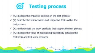 Testing process
 (K2) Explain the impact of context on the test process
 (2) Describe the test activities and respective tasks within the
test process
 (K2) Differentiate the work products that support the test process
 (K2) Explain the value of maintaining traceability between the
test basis and test work products
 