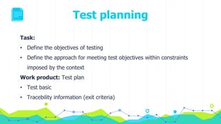 Test planning
Task:
• Define the objectives of testing
• Define the approach for meeting test objectives within constraints
imposed by the context
Work product: Test plan
• Test basic
• Tracebility information (exit criteria)
 