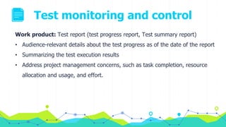 Test monitoring and control
Work product: Test report (test progress report, Test summary report)
• Audience-relevant details about the test progress as of the date of the report
• Summarizing the test execution results
• Address project management concerns, such as task completion, resource
allocation and usage, and effort.
 