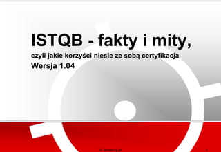 ISTQB - fakty i mity,
czyli jakie korzyści niesie ze sobą certyfikacja
Wersja 1.04




                      © testerzy.pl                1
 