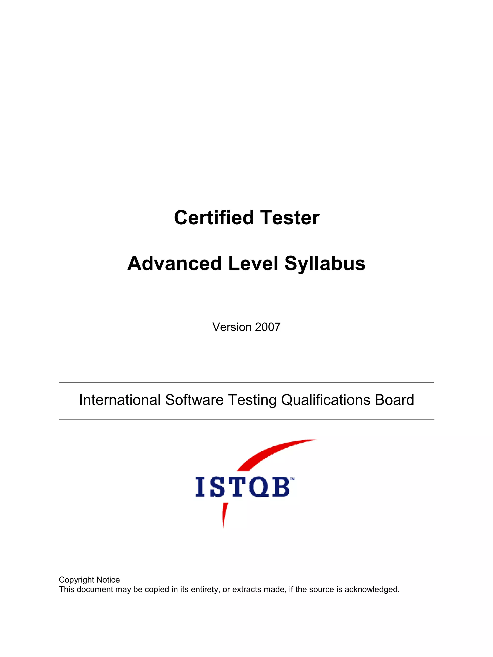 Certified Tester

                  Advanced Level Syllabus


                                         Version 2007




     International Software Testing Qualifications Board




Copyright Notice
This document may be copied in its entirety, or extracts made, if the source is acknowledged.
 