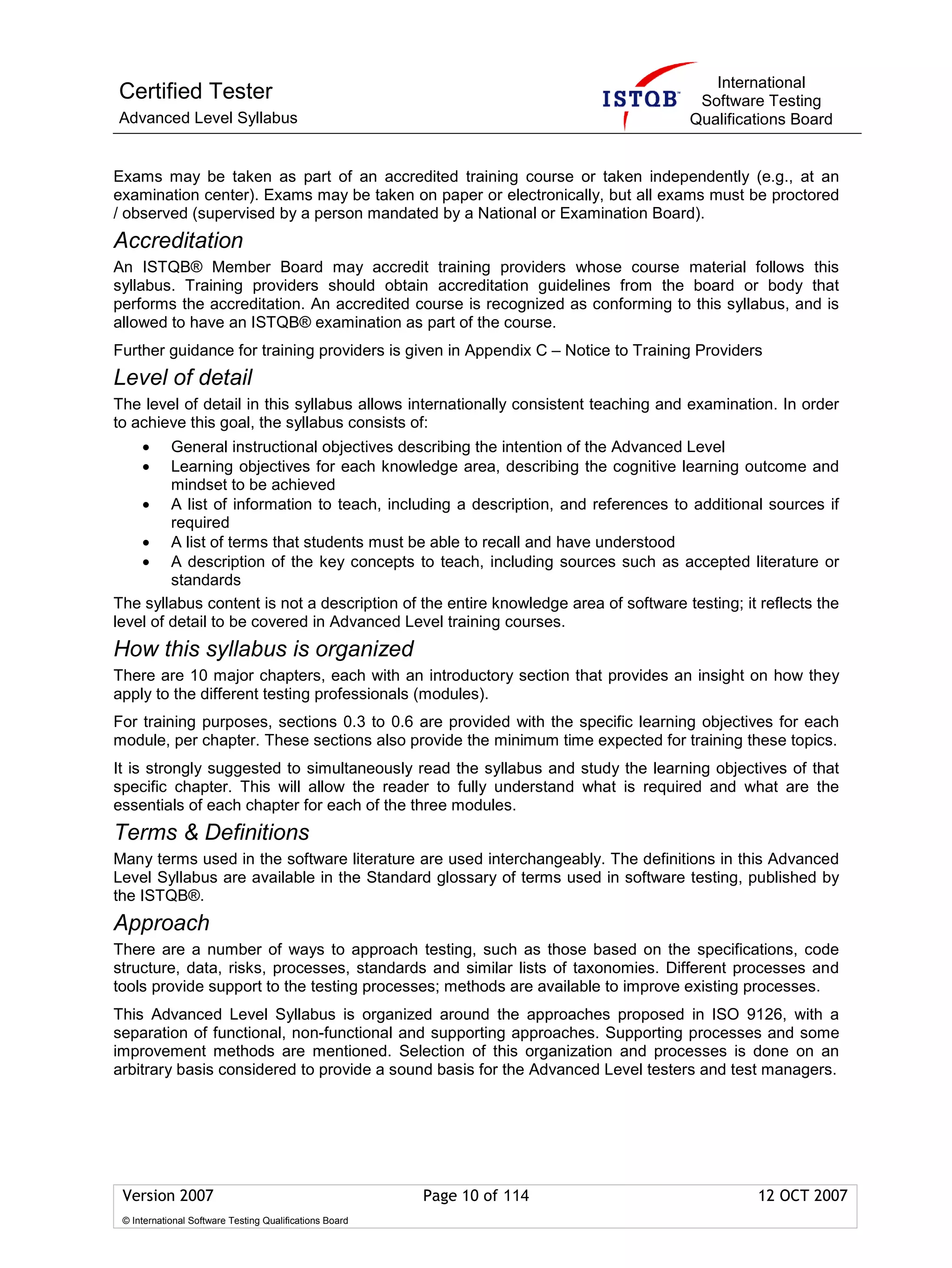 International
Certified Tester                                                                     Software Testing
Advanced Level Syllabus                                                             Qualifications Board


Exams may be taken as part of an accredited training course or taken independently (e.g., at an
examination center). Exams may be taken on paper or electronically, but all exams must be proctored
/ observed (supervised by a person mandated by a National or Examination Board).
Accreditation
An ISTQB® Member Board may accredit training providers whose course material follows this
syllabus. Training providers should obtain accreditation guidelines from the board or body that
performs the accreditation. An accredited course is recognized as conforming to this syllabus, and is
allowed to have an ISTQB® examination as part of the course.
Further guidance for training providers is given in Appendix C – Notice to Training Providers
Level of detail
The level of detail in this syllabus allows internationally consistent teaching and examination. In order
to achieve this goal, the syllabus consists of:
     •   General instructional objectives describing the intention of the Advanced Level
     •   Learning objectives for each knowledge area, describing the cognitive learning outcome and
         mindset to be achieved
    • A list of information to teach, including a description, and references to additional sources if
         required
    • A list of terms that students must be able to recall and have understood
    • A description of the key concepts to teach, including sources such as accepted literature or
         standards
The syllabus content is not a description of the entire knowledge area of software testing; it reflects the
level of detail to be covered in Advanced Level training courses.
How this syllabus is organized
There are 10 major chapters, each with an introductory section that provides an insight on how they
apply to the different testing professionals (modules).
For training purposes, sections 0.3 to 0.6 are provided with the specific learning objectives for each
module, per chapter. These sections also provide the minimum time expected for training these topics.
It is strongly suggested to simultaneously read the syllabus and study the learning objectives of that
specific chapter. This will allow the reader to fully understand what is required and what are the
essentials of each chapter for each of the three modules.
Terms & Definitions
Many terms used in the software literature are used interchangeably. The definitions in this Advanced
Level Syllabus are available in the Standard glossary of terms used in software testing, published by
the ISTQB®.
Approach
There are a number of ways to approach testing, such as those based on the specifications, code
structure, data, risks, processes, standards and similar lists of taxonomies. Different processes and
tools provide support to the testing processes; methods are available to improve existing processes.
This Advanced Level Syllabus is organized around the approaches proposed in ISO 9126, with a
separation of functional, non-functional and supporting approaches. Supporting processes and some
improvement methods are mentioned. Selection of this organization and processes is done on an
arbitrary basis considered to provide a sound basis for the Advanced Level testers and test managers.




 Version 2007                                            Page 10 of 114                        12 OCT 2007
 © International Software Testing Qualifications Board
 