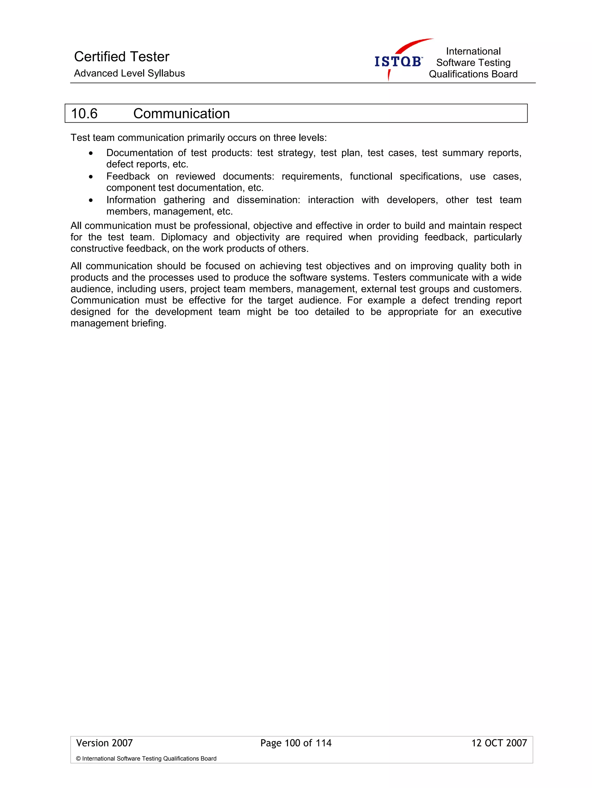International
Certified Tester                                                                 Software Testing
Advanced Level Syllabus                                                         Qualifications Board



10.6                  Communication
Test team communication primarily occurs on three levels:
     •  Documentation of test products: test strategy, test plan, test cases, test summary reports,
        defect reports, etc.
     • Feedback on reviewed documents: requirements, functional specifications, use cases,
        component test documentation, etc.
     • Information gathering and dissemination: interaction with developers, other test team
        members, management, etc.
All communication must be professional, objective and effective in order to build and maintain respect
for the test team. Diplomacy and objectivity are required when providing feedback, particularly
constructive feedback, on the work products of others.
All communication should be focused on achieving test objectives and on improving quality both in
products and the processes used to produce the software systems. Testers communicate with a wide
audience, including users, project team members, management, external test groups and customers.
Communication must be effective for the target audience. For example a defect trending report
designed for the development team might be too detailed to be appropriate for an executive
management briefing.




 Version 2007                                            Page 100 of 114                  12 OCT 2007
 © International Software Testing Qualifications Board
 