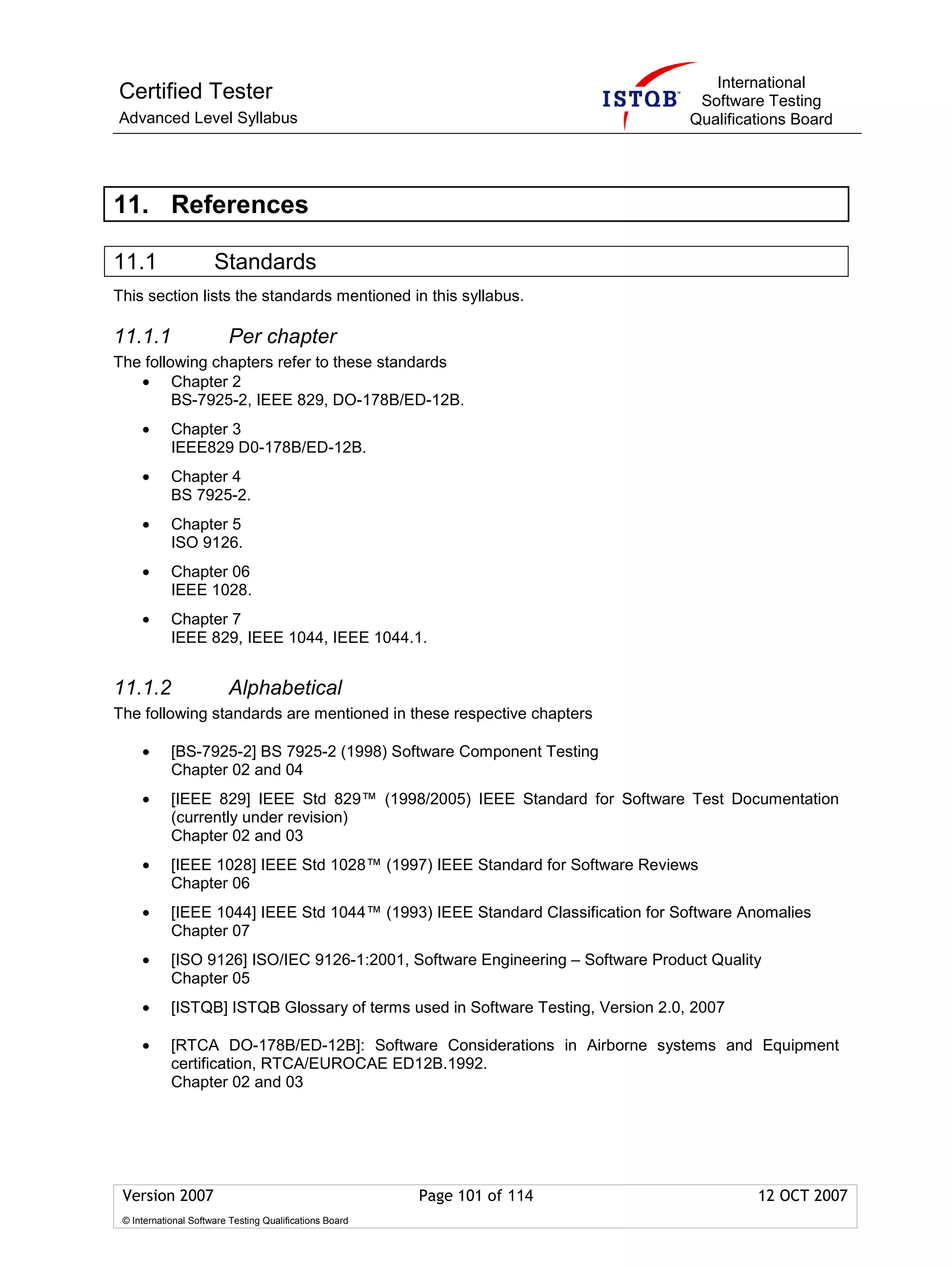 International
Certified Tester                                                                   Software Testing
Advanced Level Syllabus                                                           Qualifications Board




11. References

11.1                  Standards
This section lists the standards mentioned in this syllabus.

11.1.1                   Per chapter
The following chapters refer to these standards
   • Chapter 2
         BS-7925-2, IEEE 829, DO-178B/ED-12B.
     •      Chapter 3
            IEEE829 D0-178B/ED-12B.
     •      Chapter 4
            BS 7925-2.
     •      Chapter 5
            ISO 9126.
     •      Chapter 06
            IEEE 1028.
     •      Chapter 7
            IEEE 829, IEEE 1044, IEEE 1044.1.


11.1.2                   Alphabetical
The following standards are mentioned in these respective chapters

     •      [BS-7925-2] BS 7925-2 (1998) Software Component Testing
            Chapter 02 and 04
     •      [IEEE 829] IEEE Std 829™ (1998/2005) IEEE Standard for Software Test Documentation
            (currently under revision)
            Chapter 02 and 03
     •      [IEEE 1028] IEEE Std 1028™ (1997) IEEE Standard for Software Reviews
            Chapter 06
     •      [IEEE 1044] IEEE Std 1044™ (1993) IEEE Standard Classification for Software Anomalies
            Chapter 07
     •      [ISO 9126] ISO/IEC 9126-1:2001, Software Engineering – Software Product Quality
            Chapter 05
     •      [ISTQB] ISTQB Glossary of terms used in Software Testing, Version 2.0, 2007

     •      [RTCA DO-178B/ED-12B]: Software Considerations in Airborne systems and Equipment
            certification, RTCA/EUROCAE ED12B.1992.
            Chapter 02 and 03




 Version 2007                                            Page 101 of 114                   12 OCT 2007
 © International Software Testing Qualifications Board
 