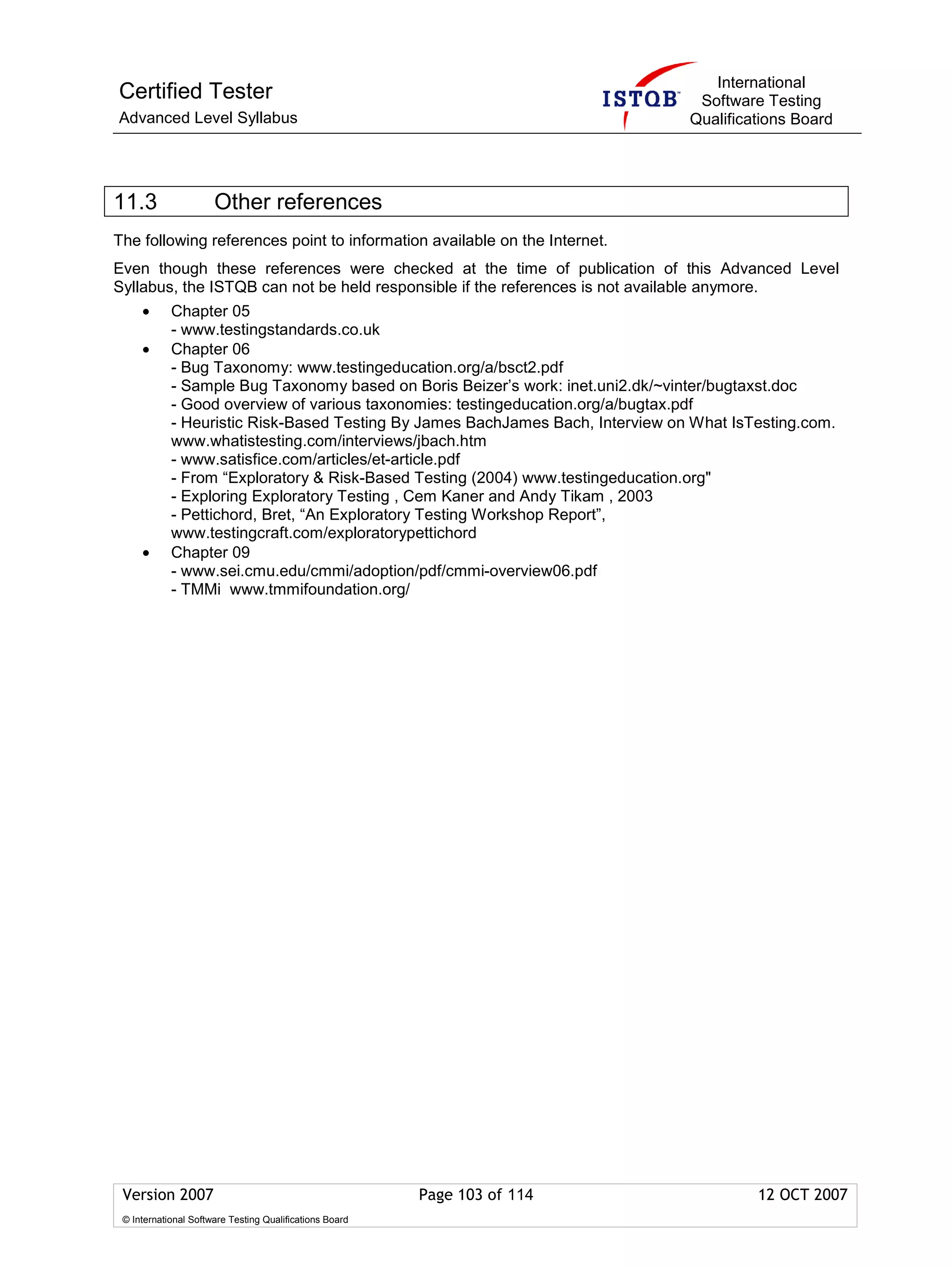 International
Certified Tester                                                                 Software Testing
Advanced Level Syllabus                                                         Qualifications Board




11.3                  Other references
The following references point to information available on the Internet.
Even though these references were checked at the time of publication of this Advanced Level
Syllabus, the ISTQB can not be held responsible if the references is not available anymore.
     •      Chapter 05
            - www.testingstandards.co.uk
     •      Chapter 06
            - Bug Taxonomy: www.testingeducation.org/a/bsct2.pdf
            - Sample Bug Taxonomy based on Boris Beizer’s work: inet.uni2.dk/~vinter/bugtaxst.doc
            - Good overview of various taxonomies: testingeducation.org/a/bugtax.pdf
            - Heuristic Risk-Based Testing By James BachJames Bach, Interview on What IsTesting.com.
            www.whatistesting.com/interviews/jbach.htm
            - www.satisfice.com/articles/et-article.pdf
            - From “Exploratory & Risk-Based Testing (2004) www.testingeducation.org"
            - Exploring Exploratory Testing , Cem Kaner and Andy Tikam , 2003
            - Pettichord, Bret, “An Exploratory Testing Workshop Report”,
            www.testingcraft.com/exploratorypettichord
     •      Chapter 09
            - www.sei.cmu.edu/cmmi/adoption/pdf/cmmi-overview06.pdf
            - TMMi www.tmmifoundation.org/




 Version 2007                                            Page 103 of 114                 12 OCT 2007
 © International Software Testing Qualifications Board
 
