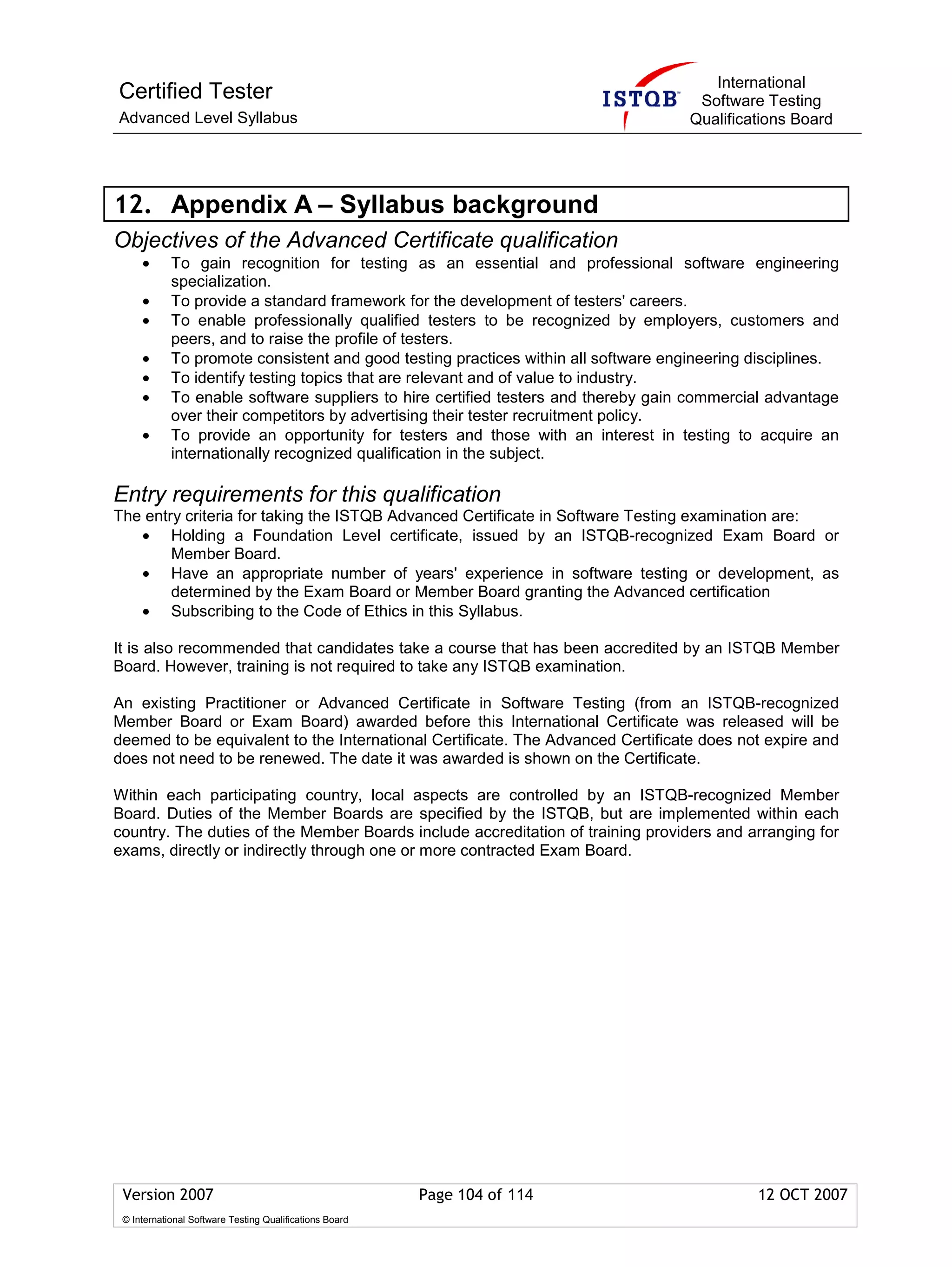 International
Certified Tester                                                                     Software Testing
Advanced Level Syllabus                                                             Qualifications Board




12. Appendix A – Syllabus background
Objectives of the Advanced Certificate qualification
     •      To gain recognition for testing as an essential and professional software engineering
            specialization.
     •      To provide a standard framework for the development of testers' careers.
     •      To enable professionally qualified testers to be recognized by employers, customers and
            peers, and to raise the profile of testers.
     •      To promote consistent and good testing practices within all software engineering disciplines.
     •      To identify testing topics that are relevant and of value to industry.
     •      To enable software suppliers to hire certified testers and thereby gain commercial advantage
            over their competitors by advertising their tester recruitment policy.
     •      To provide an opportunity for testers and those with an interest in testing to acquire an
            internationally recognized qualification in the subject.

Entry requirements for this qualification
The entry criteria for taking the ISTQB Advanced Certificate in Software Testing examination are:
   • Holding a Foundation Level certificate, issued by an ISTQB-recognized Exam Board or
        Member Board.
   • Have an appropriate number of years' experience in software testing or development, as
        determined by the Exam Board or Member Board granting the Advanced certification
   • Subscribing to the Code of Ethics in this Syllabus.

It is also recommended that candidates take a course that has been accredited by an ISTQB Member
Board. However, training is not required to take any ISTQB examination.

An existing Practitioner or Advanced Certificate in Software Testing (from an ISTQB-recognized
Member Board or Exam Board) awarded before this International Certificate was released will be
deemed to be equivalent to the International Certificate. The Advanced Certificate does not expire and
does not need to be renewed. The date it was awarded is shown on the Certificate.

Within each participating country, local aspects are controlled by an ISTQB-recognized Member
Board. Duties of the Member Boards are specified by the ISTQB, but are implemented within each
country. The duties of the Member Boards include accreditation of training providers and arranging for
exams, directly or indirectly through one or more contracted Exam Board.




 Version 2007                                            Page 104 of 114                     12 OCT 2007
 © International Software Testing Qualifications Board
 