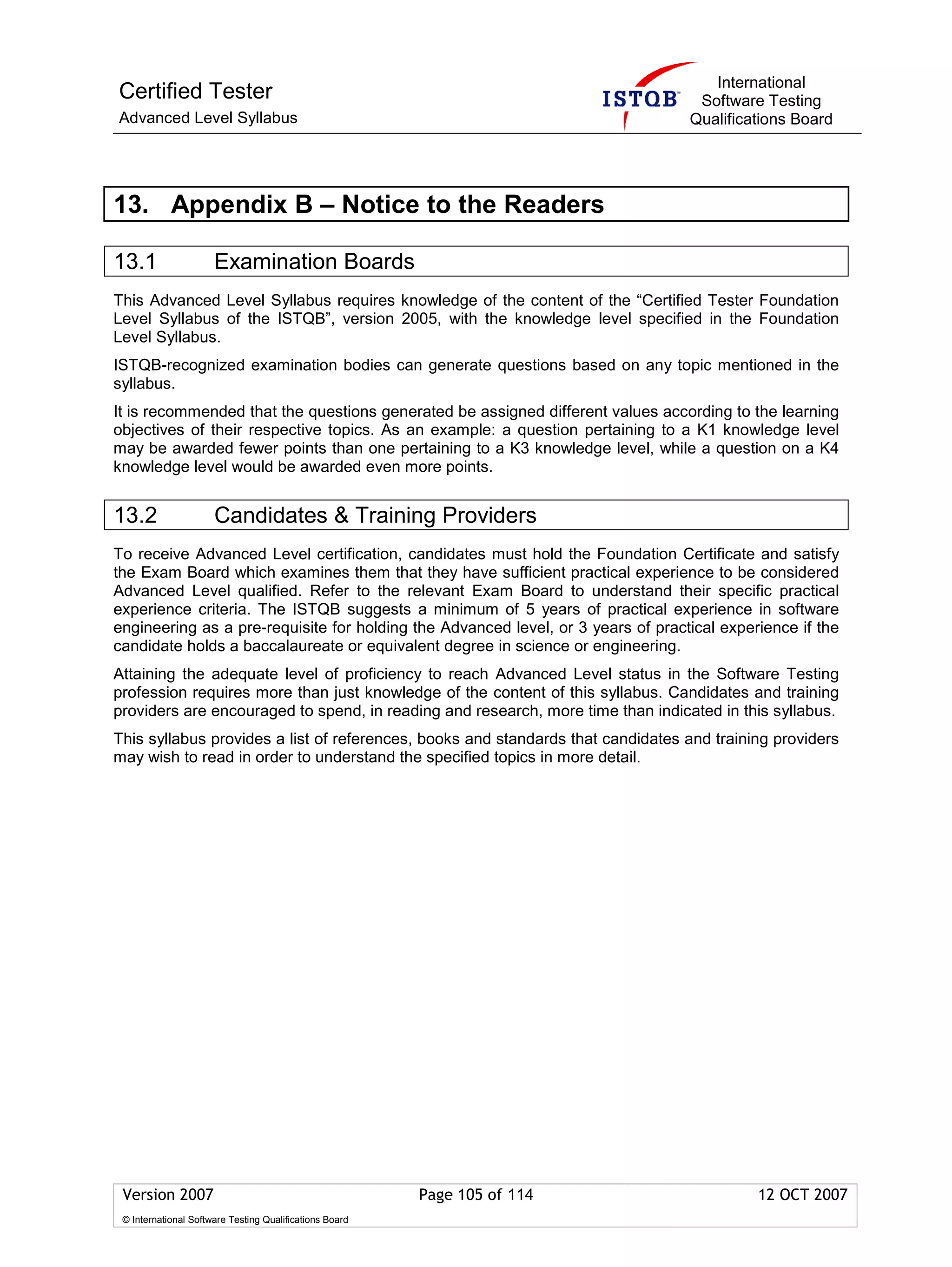 International
Certified Tester                                                                   Software Testing
Advanced Level Syllabus                                                           Qualifications Board




13. Appendix B – Notice to the Readers

13.1                  Examination Boards
This Advanced Level Syllabus requires knowledge of the content of the “Certified Tester Foundation
Level Syllabus of the ISTQB”, version 2005, with the knowledge level specified in the Foundation
Level Syllabus.
ISTQB-recognized examination bodies can generate questions based on any topic mentioned in the
syllabus.
It is recommended that the questions generated be assigned different values according to the learning
objectives of their respective topics. As an example: a question pertaining to a K1 knowledge level
may be awarded fewer points than one pertaining to a K3 knowledge level, while a question on a K4
knowledge level would be awarded even more points.


13.2                  Candidates & Training Providers
To receive Advanced Level certification, candidates must hold the Foundation Certificate and satisfy
the Exam Board which examines them that they have sufficient practical experience to be considered
Advanced Level qualified. Refer to the relevant Exam Board to understand their specific practical
experience criteria. The ISTQB suggests a minimum of 5 years of practical experience in software
engineering as a pre-requisite for holding the Advanced level, or 3 years of practical experience if the
candidate holds a baccalaureate or equivalent degree in science or engineering.
Attaining the adequate level of proficiency to reach Advanced Level status in the Software Testing
profession requires more than just knowledge of the content of this syllabus. Candidates and training
providers are encouraged to spend, in reading and research, more time than indicated in this syllabus.
This syllabus provides a list of references, books and standards that candidates and training providers
may wish to read in order to understand the specified topics in more detail.




 Version 2007                                            Page 105 of 114                    12 OCT 2007
 © International Software Testing Qualifications Board
 
