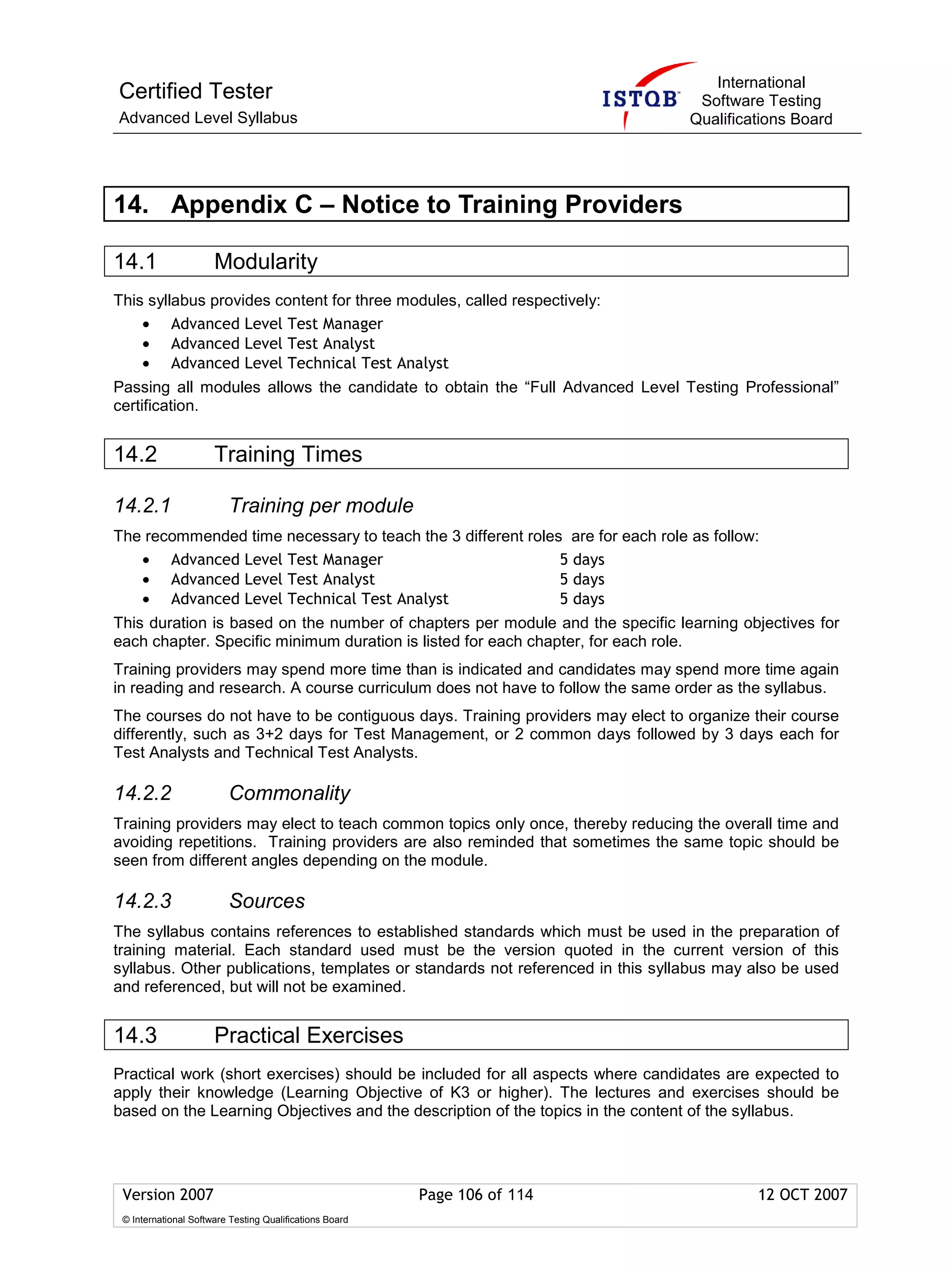 International
Certified Tester                                                                 Software Testing
Advanced Level Syllabus                                                         Qualifications Board




14. Appendix C – Notice to Training Providers

14.1                  Modularity
This syllabus provides content for three modules, called respectively:
    • Advanced Level Test Manager
    • Advanced Level Test Analyst
    • Advanced Level Technical Test Analyst
Passing all modules allows the candidate to obtain the “Full Advanced Level Testing Professional”
certification.


14.2                  Training Times

14.2.1                   Training per module
The recommended time necessary to teach the 3 different roles are for each role as follow:
   • Advanced Level Test Manager                             5 days
   • Advanced Level Test Analyst                             5 days
   • Advanced Level Technical Test Analyst                   5 days
This duration is based on the number of chapters per module and the specific learning objectives for
each chapter. Specific minimum duration is listed for each chapter, for each role.
Training providers may spend more time than is indicated and candidates may spend more time again
in reading and research. A course curriculum does not have to follow the same order as the syllabus.
The courses do not have to be contiguous days. Training providers may elect to organize their course
differently, such as 3+2 days for Test Management, or 2 common days followed by 3 days each for
Test Analysts and Technical Test Analysts.

14.2.2                   Commonality
Training providers may elect to teach common topics only once, thereby reducing the overall time and
avoiding repetitions. Training providers are also reminded that sometimes the same topic should be
seen from different angles depending on the module.

14.2.3                   Sources
The syllabus contains references to established standards which must be used in the preparation of
training material. Each standard used must be the version quoted in the current version of this
syllabus. Other publications, templates or standards not referenced in this syllabus may also be used
and referenced, but will not be examined.


14.3                  Practical Exercises
Practical work (short exercises) should be included for all aspects where candidates are expected to
apply their knowledge (Learning Objective of K3 or higher). The lectures and exercises should be
based on the Learning Objectives and the description of the topics in the content of the syllabus.




 Version 2007                                            Page 106 of 114                 12 OCT 2007
 © International Software Testing Qualifications Board
 