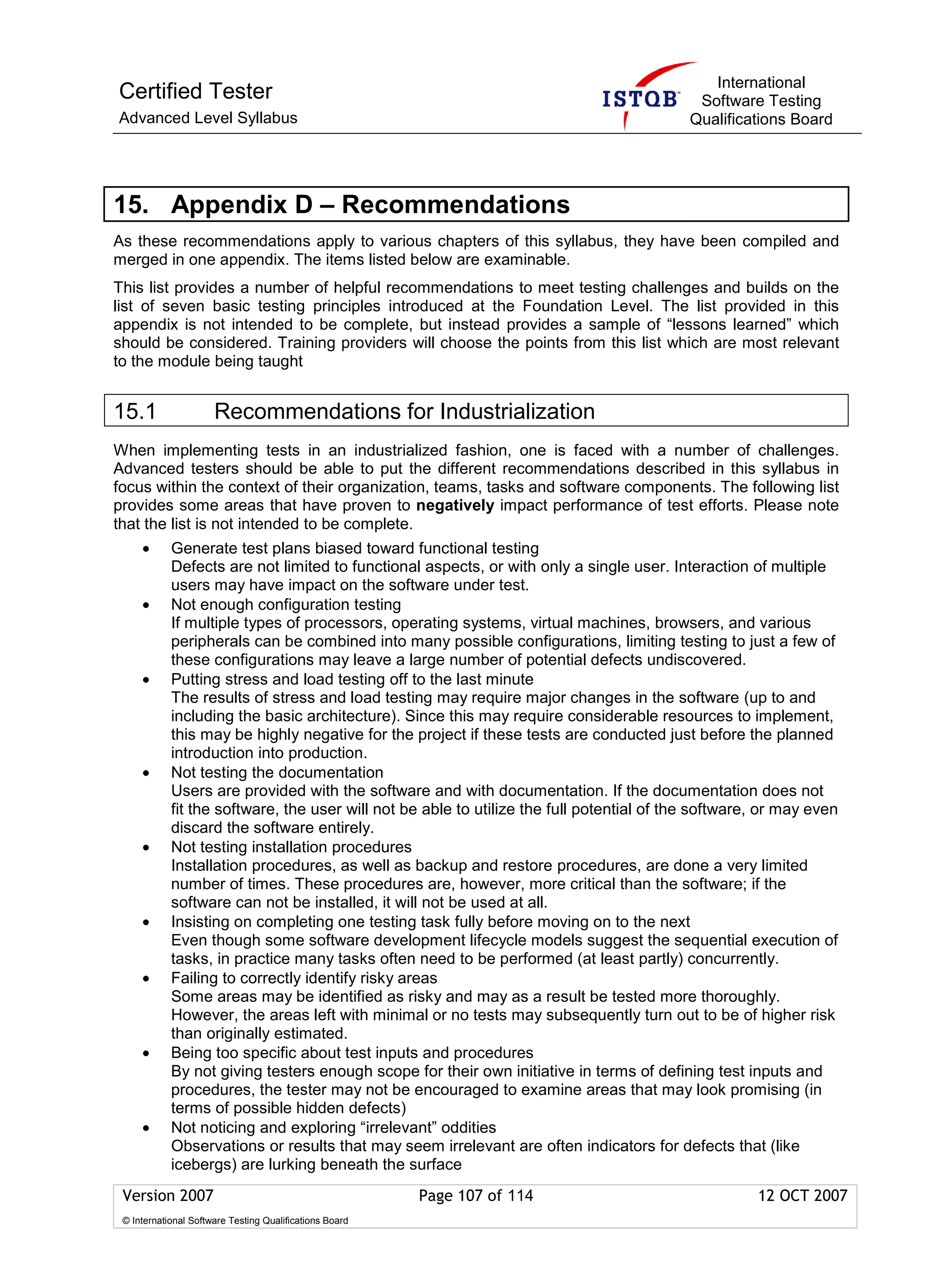 International
Certified Tester                                                                            Software Testing
Advanced Level Syllabus                                                                    Qualifications Board




15. Appendix D – Recommendations
As these recommendations apply to various chapters of this syllabus, they have been compiled and
merged in one appendix. The items listed below are examinable.
This list provides a number of helpful recommendations to meet testing challenges and builds on the
list of seven basic testing principles introduced at the Foundation Level. The list provided in this
appendix is not intended to be complete, but instead provides a sample of “lessons learned” which
should be considered. Training providers will choose the points from this list which are most relevant
to the module being taught


15.1                  Recommendations for Industrialization
When implementing tests in an industrialized fashion, one is faced with a number of challenges.
Advanced testers should be able to put the different recommendations described in this syllabus in
focus within the context of their organization, teams, tasks and software components. The following list
provides some areas that have proven to negatively impact performance of test efforts. Please note
that the list is not intended to be complete.
     •      Generate test plans biased toward functional testing
            Defects are not limited to functional aspects, or with only a single user. Interaction of multiple
            users may have impact on the software under test.
     •      Not enough configuration testing
            If multiple types of processors, operating systems, virtual machines, browsers, and various
            peripherals can be combined into many possible configurations, limiting testing to just a few of
            these configurations may leave a large number of potential defects undiscovered.
     •      Putting stress and load testing off to the last minute
            The results of stress and load testing may require major changes in the software (up to and
            including the basic architecture). Since this may require considerable resources to implement,
            this may be highly negative for the project if these tests are conducted just before the planned
            introduction into production.
     •      Not testing the documentation
            Users are provided with the software and with documentation. If the documentation does not
            fit the software, the user will not be able to utilize the full potential of the software, or may even
            discard the software entirely.
     •      Not testing installation procedures
            Installation procedures, as well as backup and restore procedures, are done a very limited
            number of times. These procedures are, however, more critical than the software; if the
            software can not be installed, it will not be used at all.
     •      Insisting on completing one testing task fully before moving on to the next
            Even though some software development lifecycle models suggest the sequential execution of
            tasks, in practice many tasks often need to be performed (at least partly) concurrently.
     •      Failing to correctly identify risky areas
            Some areas may be identified as risky and may as a result be tested more thoroughly.
            However, the areas left with minimal or no tests may subsequently turn out to be of higher risk
            than originally estimated.
     •      Being too specific about test inputs and procedures
            By not giving testers enough scope for their own initiative in terms of defining test inputs and
            procedures, the tester may not be encouraged to examine areas that may look promising (in
            terms of possible hidden defects)
     •      Not noticing and exploring “irrelevant” oddities
            Observations or results that may seem irrelevant are often indicators for defects that (like
            icebergs) are lurking beneath the surface
 Version 2007                                            Page 107 of 114                             12 OCT 2007
 © International Software Testing Qualifications Board
 