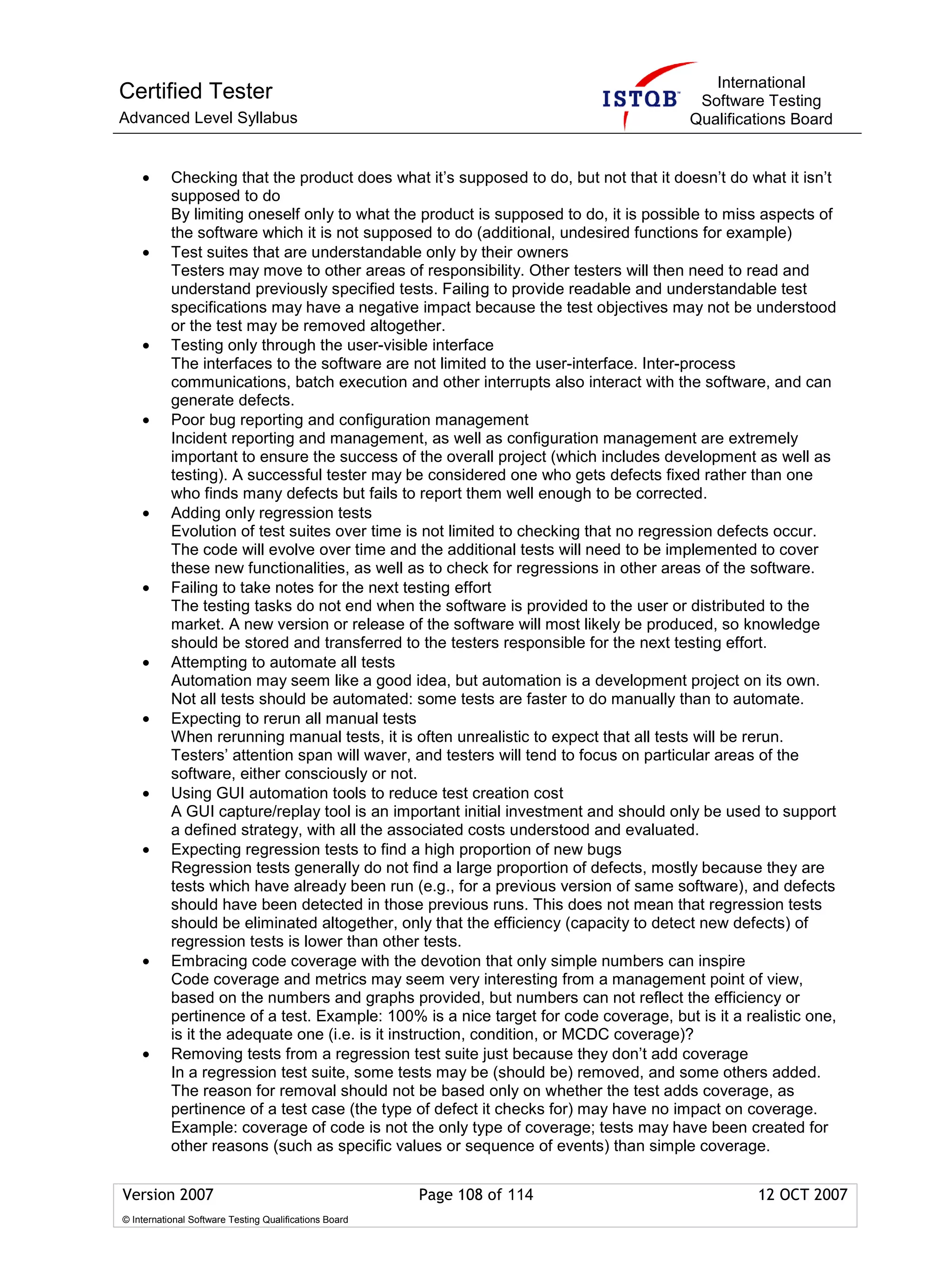 International
Certified Tester                                                                        Software Testing
Advanced Level Syllabus                                                                Qualifications Board


    •      Checking that the product does what it’s supposed to do, but not that it doesn’t do what it isn’t
           supposed to do
           By limiting oneself only to what the product is supposed to do, it is possible to miss aspects of
           the software which it is not supposed to do (additional, undesired functions for example)
    •      Test suites that are understandable only by their owners
           Testers may move to other areas of responsibility. Other testers will then need to read and
           understand previously specified tests. Failing to provide readable and understandable test
           specifications may have a negative impact because the test objectives may not be understood
           or the test may be removed altogether.
    •      Testing only through the user-visible interface
           The interfaces to the software are not limited to the user-interface. Inter-process
           communications, batch execution and other interrupts also interact with the software, and can
           generate defects.
    •      Poor bug reporting and configuration management
           Incident reporting and management, as well as configuration management are extremely
           important to ensure the success of the overall project (which includes development as well as
           testing). A successful tester may be considered one who gets defects fixed rather than one
           who finds many defects but fails to report them well enough to be corrected.
    •      Adding only regression tests
           Evolution of test suites over time is not limited to checking that no regression defects occur.
           The code will evolve over time and the additional tests will need to be implemented to cover
           these new functionalities, as well as to check for regressions in other areas of the software.
    •      Failing to take notes for the next testing effort
           The testing tasks do not end when the software is provided to the user or distributed to the
           market. A new version or release of the software will most likely be produced, so knowledge
           should be stored and transferred to the testers responsible for the next testing effort.
    •      Attempting to automate all tests
           Automation may seem like a good idea, but automation is a development project on its own.
           Not all tests should be automated: some tests are faster to do manually than to automate.
    •      Expecting to rerun all manual tests
           When rerunning manual tests, it is often unrealistic to expect that all tests will be rerun.
           Testers’ attention span will waver, and testers will tend to focus on particular areas of the
           software, either consciously or not.
    •      Using GUI automation tools to reduce test creation cost
           A GUI capture/replay tool is an important initial investment and should only be used to support
           a defined strategy, with all the associated costs understood and evaluated.
    •      Expecting regression tests to find a high proportion of new bugs
           Regression tests generally do not find a large proportion of defects, mostly because they are
           tests which have already been run (e.g., for a previous version of same software), and defects
           should have been detected in those previous runs. This does not mean that regression tests
           should be eliminated altogether, only that the efficiency (capacity to detect new defects) of
           regression tests is lower than other tests.
    •      Embracing code coverage with the devotion that only simple numbers can inspire
           Code coverage and metrics may seem very interesting from a management point of view,
           based on the numbers and graphs provided, but numbers can not reflect the efficiency or
           pertinence of a test. Example: 100% is a nice target for code coverage, but is it a realistic one,
           is it the adequate one (i.e. is it instruction, condition, or MCDC coverage)?
    •      Removing tests from a regression test suite just because they don’t add coverage
           In a regression test suite, some tests may be (should be) removed, and some others added.
           The reason for removal should not be based only on whether the test adds coverage, as
           pertinence of a test case (the type of defect it checks for) may have no impact on coverage.
           Example: coverage of code is not the only type of coverage; tests may have been created for
           other reasons (such as specific values or sequence of events) than simple coverage.


Version 2007                                            Page 108 of 114                          12 OCT 2007
© International Software Testing Qualifications Board
 