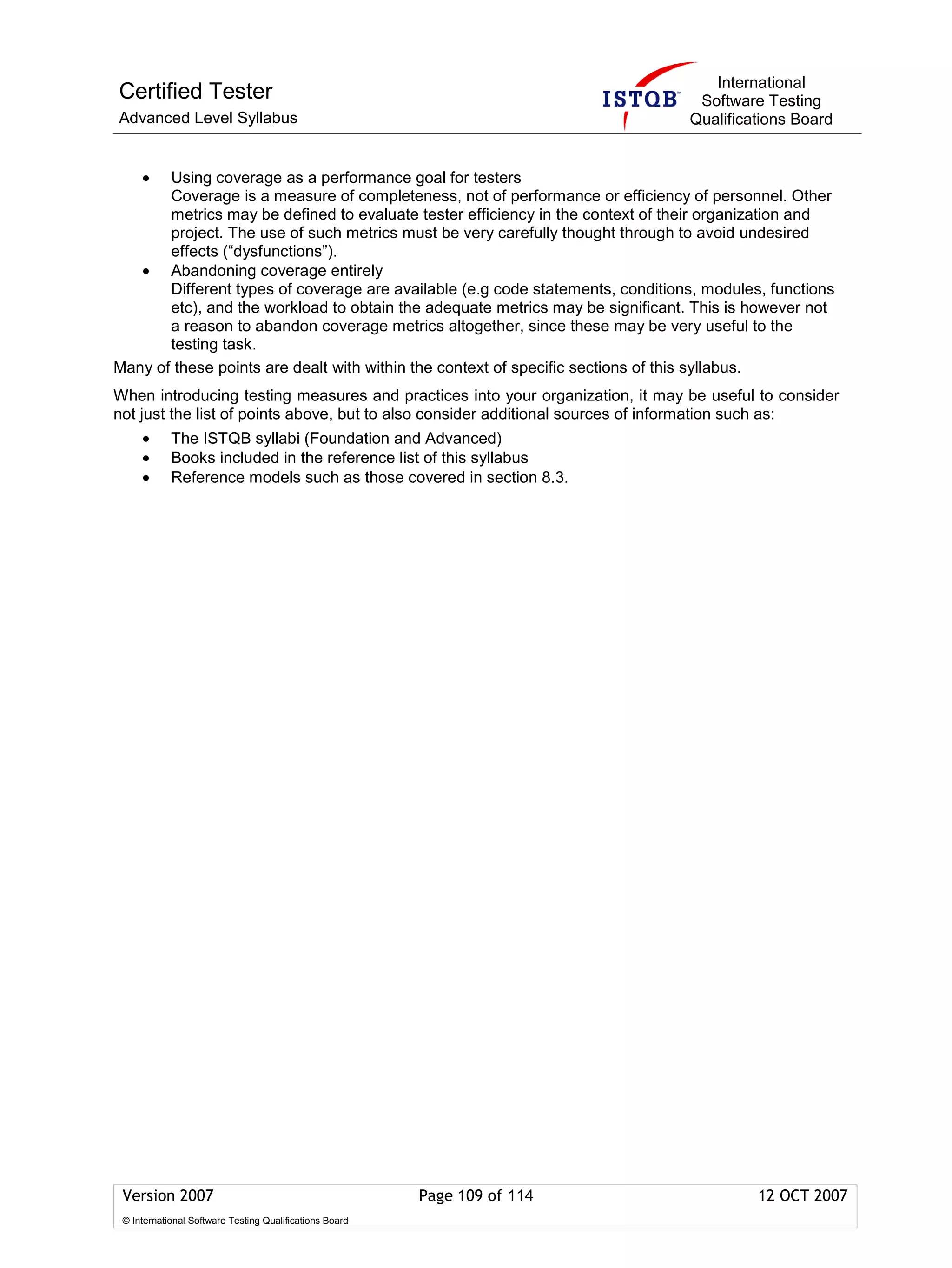 International
Certified Tester                                                                 Software Testing
Advanced Level Syllabus                                                         Qualifications Board


     • Using coverage as a performance goal for testers
       Coverage is a measure of completeness, not of performance or efficiency of personnel. Other
       metrics may be defined to evaluate tester efficiency in the context of their organization and
       project. The use of such metrics must be very carefully thought through to avoid undesired
       effects (“dysfunctions”).
   • Abandoning coverage entirely
       Different types of coverage are available (e.g code statements, conditions, modules, functions
       etc), and the workload to obtain the adequate metrics may be significant. This is however not
       a reason to abandon coverage metrics altogether, since these may be very useful to the
       testing task.
Many of these points are dealt with within the context of specific sections of this syllabus.
When introducing testing measures and practices into your organization, it may be useful to consider
not just the list of points above, but to also consider additional sources of information such as:
     •      The ISTQB syllabi (Foundation and Advanced)
     •      Books included in the reference list of this syllabus
     •      Reference models such as those covered in section 8.3.




 Version 2007                                            Page 109 of 114                  12 OCT 2007
 © International Software Testing Qualifications Board
 