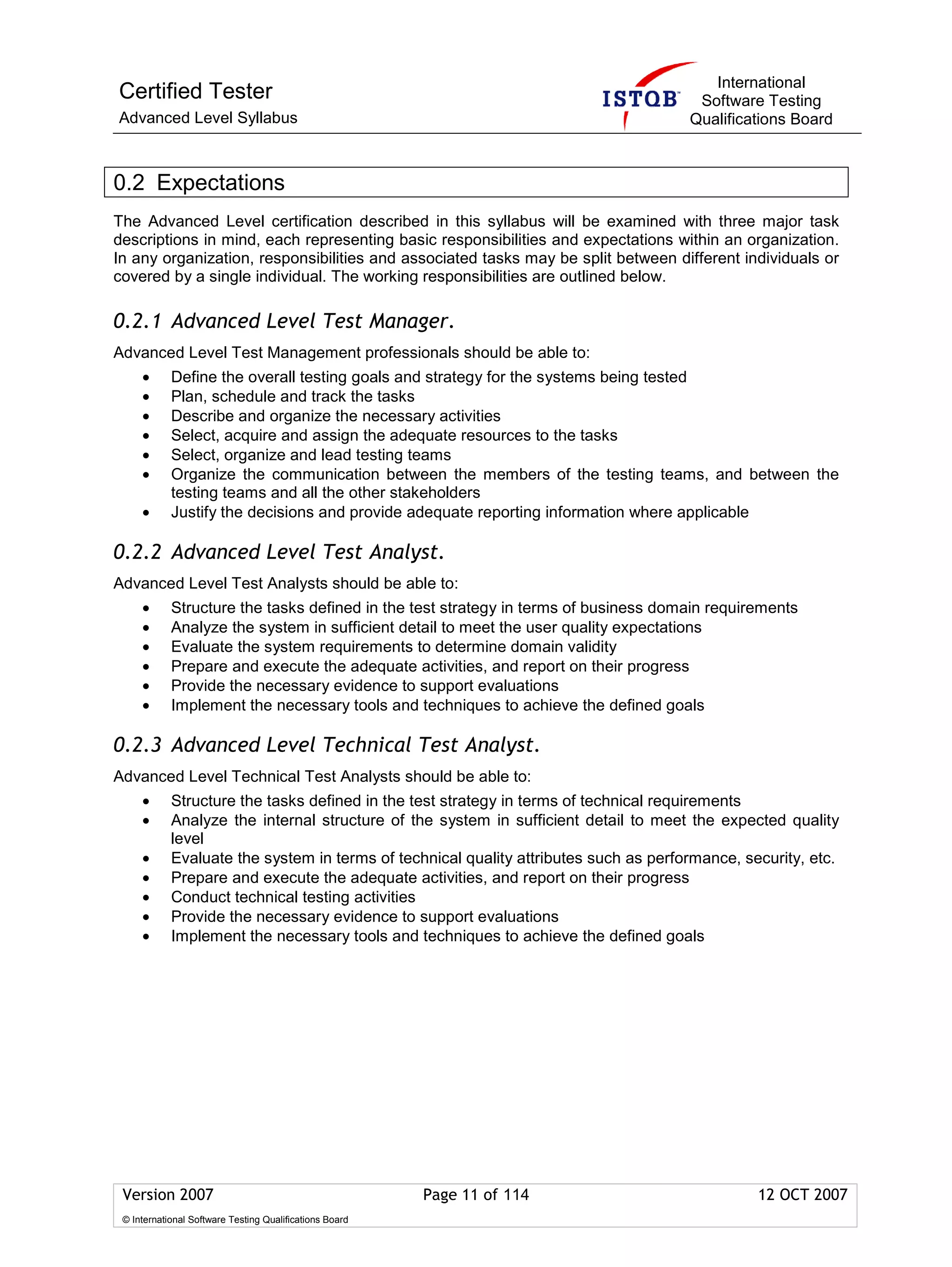 International
Certified Tester                                                                       Software Testing
Advanced Level Syllabus                                                               Qualifications Board



0.2 Expectations
The Advanced Level certification described in this syllabus will be examined with three major task
descriptions in mind, each representing basic responsibilities and expectations within an organization.
In any organization, responsibilities and associated tasks may be split between different individuals or
covered by a single individual. The working responsibilities are outlined below.

0.2.1 Advanced Level Test Manager.
Advanced Level Test Management professionals should be able to:
     •      Define the overall testing goals and strategy for the systems being tested
     •      Plan, schedule and track the tasks
     •      Describe and organize the necessary activities
     •      Select, acquire and assign the adequate resources to the tasks
     •      Select, organize and lead testing teams
     •      Organize the communication between the members of the testing teams, and between the
            testing teams and all the other stakeholders
     •      Justify the decisions and provide adequate reporting information where applicable

0.2.2 Advanced Level Test Analyst.
Advanced Level Test Analysts should be able to:
     •      Structure the tasks defined in the test strategy in terms of business domain requirements
     •      Analyze the system in sufficient detail to meet the user quality expectations
     •      Evaluate the system requirements to determine domain validity
     •      Prepare and execute the adequate activities, and report on their progress
     •      Provide the necessary evidence to support evaluations
     •      Implement the necessary tools and techniques to achieve the defined goals

0.2.3 Advanced Level Technical Test Analyst.
Advanced Level Technical Test Analysts should be able to:
     •      Structure the tasks defined in the test strategy in terms of technical requirements
     •      Analyze the internal structure of the system in sufficient detail to meet the expected quality
            level
     •      Evaluate the system in terms of technical quality attributes such as performance, security, etc.
     •      Prepare and execute the adequate activities, and report on their progress
     •      Conduct technical testing activities
     •      Provide the necessary evidence to support evaluations
     •      Implement the necessary tools and techniques to achieve the defined goals




 Version 2007                                            Page 11 of 114                         12 OCT 2007
 © International Software Testing Qualifications Board
 
