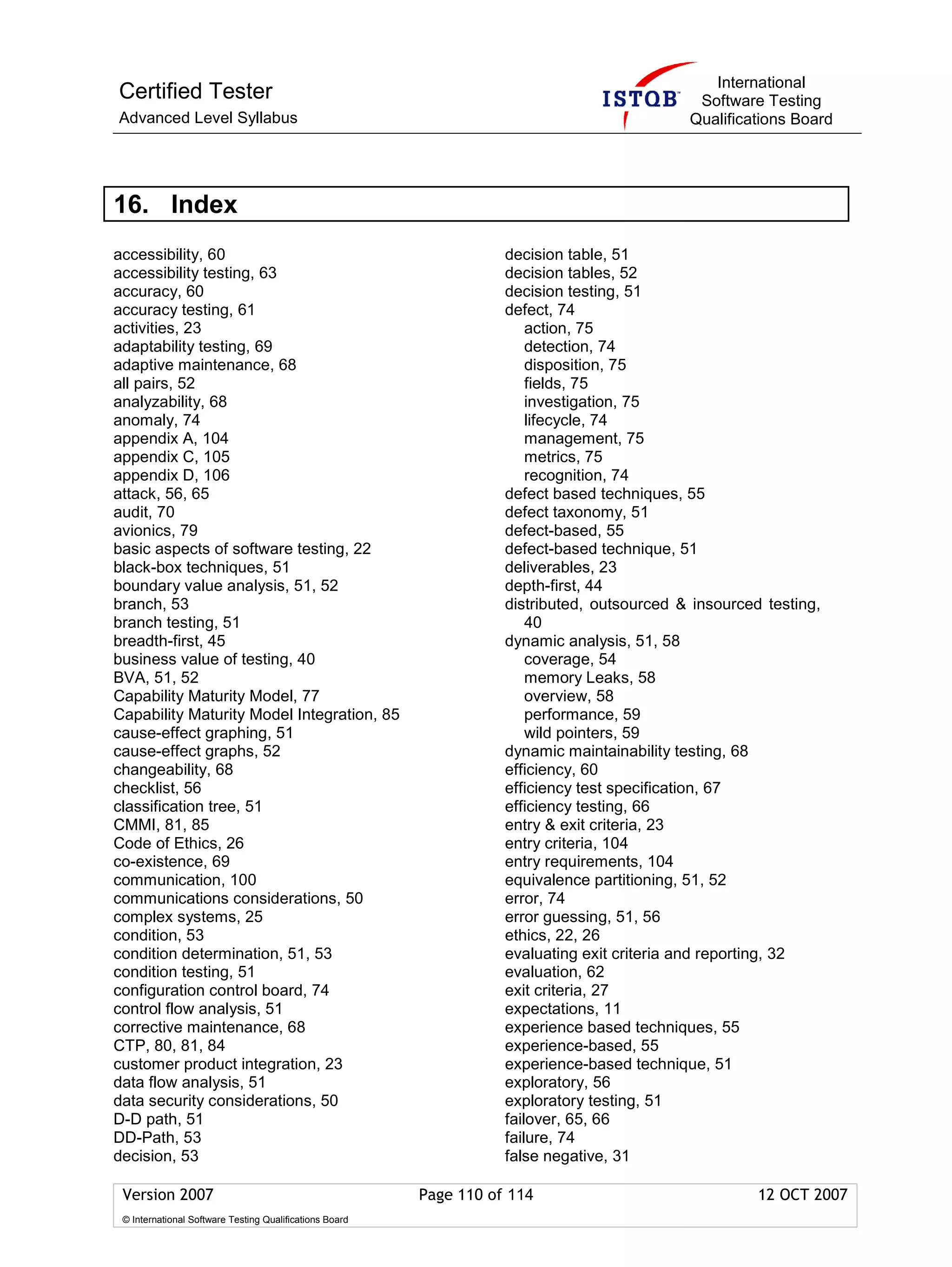 International
Certified Tester                                                                              Software Testing
Advanced Level Syllabus                                                                      Qualifications Board




16. Index
accessibility, 60                                                   decision table, 51
accessibility testing, 63                                           decision tables, 52
accuracy, 60                                                        decision testing, 51
accuracy testing, 61                                                defect, 74
activities, 23                                                          action, 75
adaptability testing, 69                                                detection, 74
adaptive maintenance, 68                                                disposition, 75
all pairs, 52                                                           fields, 75
analyzability, 68                                                       investigation, 75
anomaly, 74                                                             lifecycle, 74
appendix A, 104                                                         management, 75
appendix C, 105                                                         metrics, 75
appendix D, 106                                                         recognition, 74
attack, 56, 65                                                      defect based techniques, 55
audit, 70                                                           defect taxonomy, 51
avionics, 79                                                        defect-based, 55
basic aspects of software testing, 22                               defect-based technique, 51
black-box techniques, 51                                            deliverables, 23
boundary value analysis, 51, 52                                     depth-first, 44
branch, 53                                                          distributed, outsourced & insourced testing,
branch testing, 51                                                      40
breadth-first, 45                                                   dynamic analysis, 51, 58
business value of testing, 40                                           coverage, 54
BVA, 51, 52                                                             memory Leaks, 58
Capability Maturity Model, 77                                           overview, 58
Capability Maturity Model Integration, 85                               performance, 59
cause-effect graphing, 51                                               wild pointers, 59
cause-effect graphs, 52                                             dynamic maintainability testing, 68
changeability, 68                                                   efficiency, 60
checklist, 56                                                       efficiency test specification, 67
classification tree, 51                                             efficiency testing, 66
CMMI, 81, 85                                                        entry & exit criteria, 23
Code of Ethics, 26                                                  entry criteria, 104
co-existence, 69                                                    entry requirements, 104
communication, 100                                                  equivalence partitioning, 51, 52
communications considerations, 50                                   error, 74
complex systems, 25                                                 error guessing, 51, 56
condition, 53                                                       ethics, 22, 26
condition determination, 51, 53                                     evaluating exit criteria and reporting, 32
condition testing, 51                                               evaluation, 62
configuration control board, 74                                     exit criteria, 27
control flow analysis, 51                                           expectations, 11
corrective maintenance, 68                                          experience based techniques, 55
CTP, 80, 81, 84                                                     experience-based, 55
customer product integration, 23                                    experience-based technique, 51
data flow analysis, 51                                              exploratory, 56
data security considerations, 50                                    exploratory testing, 51
D-D path, 51                                                        failover, 65, 66
DD-Path, 53                                                         failure, 74
decision, 53                                                        false negative, 31

 Version 2007                                            Page 110 of 114                               12 OCT 2007
 © International Software Testing Qualifications Board
 