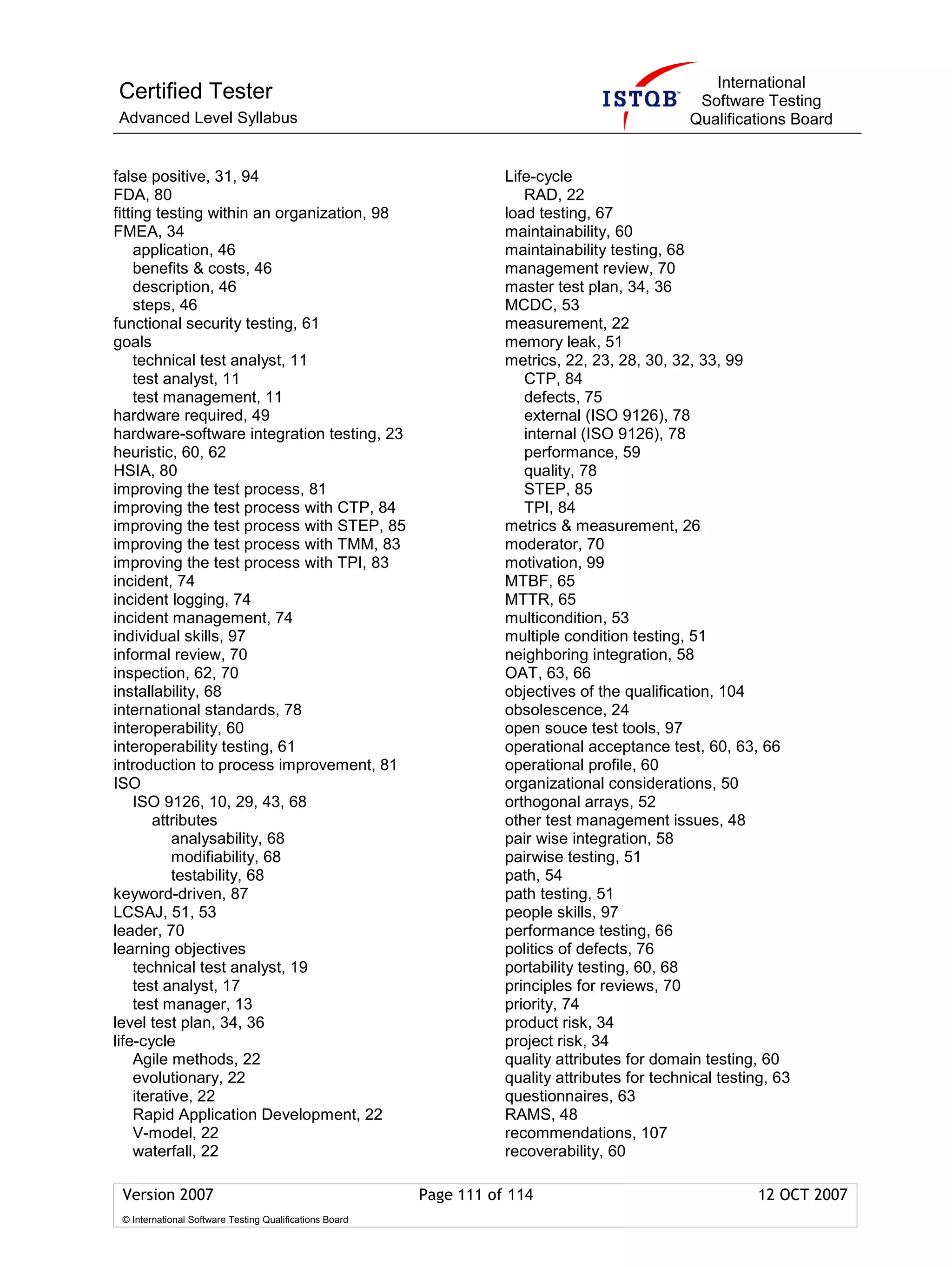 International
Certified Tester                                                                                 Software Testing
Advanced Level Syllabus                                                                         Qualifications Board


false positive, 31, 94                                              Life-cycle
FDA, 80                                                                RAD, 22
fitting testing within an organization, 98                          load testing, 67
FMEA, 34                                                            maintainability, 60
     application, 46                                                maintainability testing, 68
     benefits & costs, 46                                           management review, 70
     description, 46                                                master test plan, 34, 36
     steps, 46                                                      MCDC, 53
functional security testing, 61                                     measurement, 22
goals                                                               memory leak, 51
     technical test analyst, 11                                     metrics, 22, 23, 28, 30, 32, 33, 99
     test analyst, 11                                                  CTP, 84
     test management, 11                                               defects, 75
hardware required, 49                                                  external (ISO 9126), 78
hardware-software integration testing, 23                              internal (ISO 9126), 78
heuristic, 60, 62                                                      performance, 59
HSIA, 80                                                               quality, 78
improving the test process, 81                                         STEP, 85
improving the test process with CTP, 84                                TPI, 84
improving the test process with STEP, 85                            metrics & measurement, 26
improving the test process with TMM, 83                             moderator, 70
improving the test process with TPI, 83                             motivation, 99
incident, 74                                                        MTBF, 65
incident logging, 74                                                MTTR, 65
incident management, 74                                             multicondition, 53
individual skills, 97                                               multiple condition testing, 51
informal review, 70                                                 neighboring integration, 58
inspection, 62, 70                                                  OAT, 63, 66
installability, 68                                                  objectives of the qualification, 104
international standards, 78                                         obsolescence, 24
interoperability, 60                                                open souce test tools, 97
interoperability testing, 61                                        operational acceptance test, 60, 63, 66
introduction to process improvement, 81                             operational profile, 60
ISO                                                                 organizational considerations, 50
     ISO 9126, 10, 29, 43, 68                                       orthogonal arrays, 52
        attributes                                                  other test management issues, 48
            analysability, 68                                       pair wise integration, 58
            modifiability, 68                                       pairwise testing, 51
            testability, 68                                         path, 54
keyword-driven, 87                                                  path testing, 51
LCSAJ, 51, 53                                                       people skills, 97
leader, 70                                                          performance testing, 66
learning objectives                                                 politics of defects, 76
     technical test analyst, 19                                     portability testing, 60, 68
     test analyst, 17                                               principles for reviews, 70
     test manager, 13                                               priority, 74
level test plan, 34, 36                                             product risk, 34
life-cycle                                                          project risk, 34
     Agile methods, 22                                              quality attributes for domain testing, 60
     evolutionary, 22                                               quality attributes for technical testing, 63
     iterative, 22                                                  questionnaires, 63
     Rapid Application Development, 22                              RAMS, 48
     V-model, 22                                                    recommendations, 107
     waterfall, 22                                                  recoverability, 60

 Version 2007                                            Page 111 of 114                                   12 OCT 2007
 © International Software Testing Qualifications Board
 