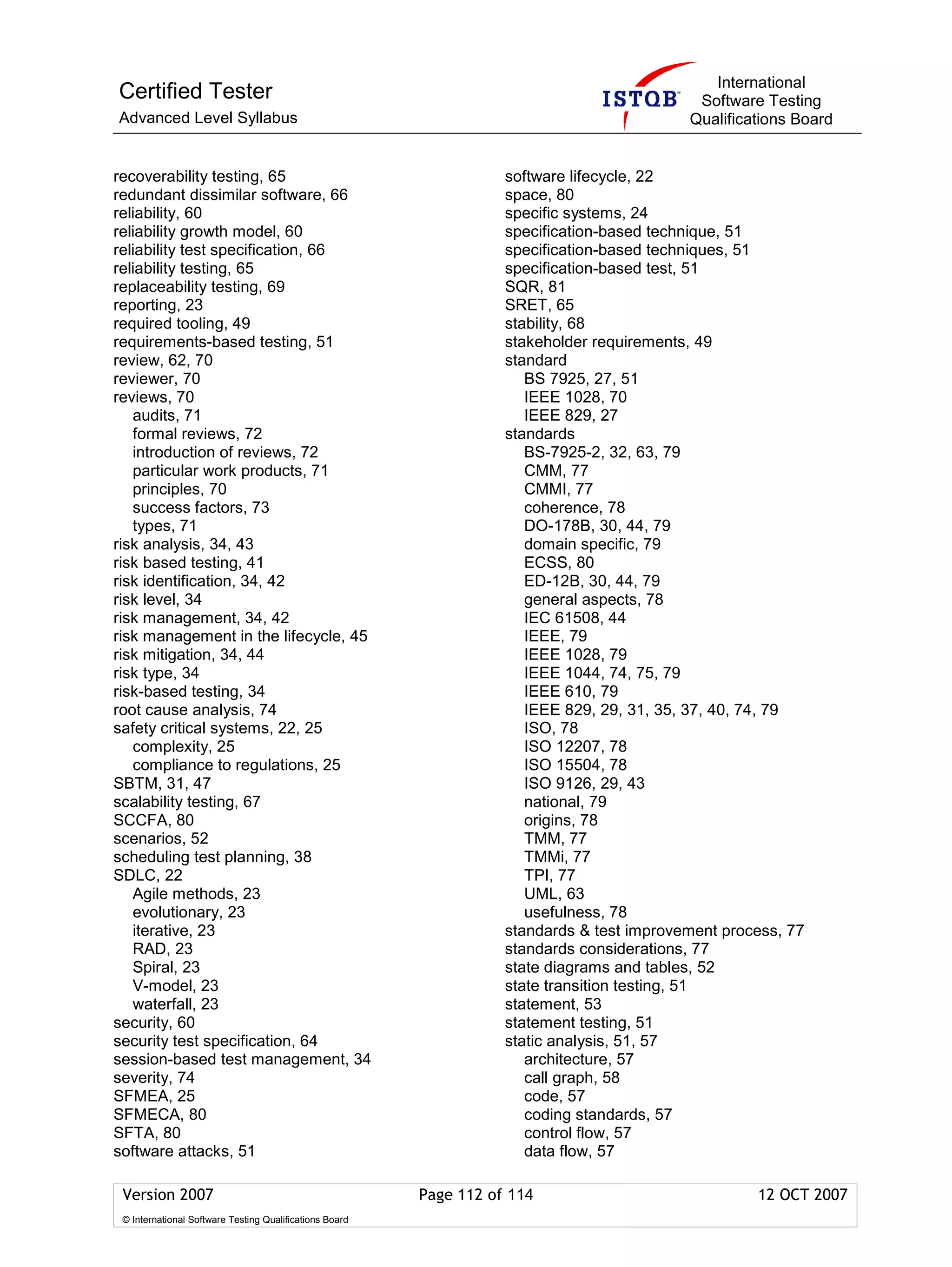 International
Certified Tester                                                                             Software Testing
Advanced Level Syllabus                                                                     Qualifications Board


recoverability testing, 65                                          software lifecycle, 22
redundant dissimilar software, 66                                   space, 80
reliability, 60                                                     specific systems, 24
reliability growth model, 60                                        specification-based technique, 51
reliability test specification, 66                                  specification-based techniques, 51
reliability testing, 65                                             specification-based test, 51
replaceability testing, 69                                          SQR, 81
reporting, 23                                                       SRET, 65
required tooling, 49                                                stability, 68
requirements-based testing, 51                                      stakeholder requirements, 49
review, 62, 70                                                      standard
reviewer, 70                                                           BS 7925, 27, 51
reviews, 70                                                            IEEE 1028, 70
   audits, 71                                                          IEEE 829, 27
   formal reviews, 72                                               standards
   introduction of reviews, 72                                         BS-7925-2, 32, 63, 79
   particular work products, 71                                        CMM, 77
   principles, 70                                                      CMMI, 77
   success factors, 73                                                 coherence, 78
   types, 71                                                           DO-178B, 30, 44, 79
risk analysis, 34, 43                                                  domain specific, 79
risk based testing, 41                                                 ECSS, 80
risk identification, 34, 42                                            ED-12B, 30, 44, 79
risk level, 34                                                         general aspects, 78
risk management, 34, 42                                                IEC 61508, 44
risk management in the lifecycle, 45                                   IEEE, 79
risk mitigation, 34, 44                                                IEEE 1028, 79
risk type, 34                                                          IEEE 1044, 74, 75, 79
risk-based testing, 34                                                 IEEE 610, 79
root cause analysis, 74                                                IEEE 829, 29, 31, 35, 37, 40, 74, 79
safety critical systems, 22, 25                                        ISO, 78
   complexity, 25                                                      ISO 12207, 78
   compliance to regulations, 25                                       ISO 15504, 78
SBTM, 31, 47                                                           ISO 9126, 29, 43
scalability testing, 67                                                national, 79
SCCFA, 80                                                              origins, 78
scenarios, 52                                                          TMM, 77
scheduling test planning, 38                                           TMMi, 77
SDLC, 22                                                               TPI, 77
   Agile methods, 23                                                   UML, 63
   evolutionary, 23                                                    usefulness, 78
   iterative, 23                                                    standards & test improvement process, 77
   RAD, 23                                                          standards considerations, 77
   Spiral, 23                                                       state diagrams and tables, 52
   V-model, 23                                                      state transition testing, 51
   waterfall, 23                                                    statement, 53
security, 60                                                        statement testing, 51
security test specification, 64                                     static analysis, 51, 57
session-based test management, 34                                      architecture, 57
severity, 74                                                           call graph, 58
SFMEA, 25                                                              code, 57
SFMECA, 80                                                             coding standards, 57
SFTA, 80                                                               control flow, 57
software attacks, 51                                                   data flow, 57

 Version 2007                                            Page 112 of 114                             12 OCT 2007
 © International Software Testing Qualifications Board
 